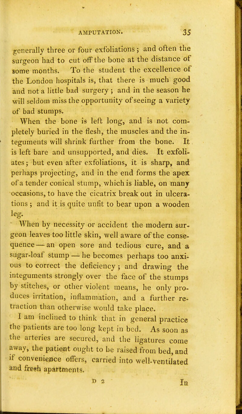 generally three or four exfoliations ; and often the surgeon had to cut off the bone at the distance of some months. To the student the excellence of the London hospitals is, that there is much good and not a little bad surgery ; and in the season he will seldom miss the opportunity of seeing a variety of bad stumps. When the bone is left long, and is not com- pletely buried in the flesh, the muscles and the in- teguments will shrink further from the bone. It is left bare and unsupported, and dies. It exfoli- ates ; but even after exfoliations, it is sharp, and perhaps projecting, and in the end forms the apex of a tender conical stump, which is liable, on many occasions, to have the cicatrix break out in ulcera- tions ; and it is quite unfit to bear upon a wooden leg. When by necessity or accident the modern sur- geon leaves too little skin, well aware of the conse- quence— an open sore and tedious cure, and a sugar-loaf stump — he becomes perhaps too anxi- ous to correct the deficiency ; and drawing the integuments strongly over the face of the stumps by stitches, or other violent means, he only pro- duces irritation, inflammation, and a further re- traction than otherwise would take place. I am inclined to think that in general practice the patients are too long kept in bed. As soon as the arteries are secured, and the ligatures come away, the patient ought to be raised from bed, and if convenience offers, carried into well-ventilated and fresh apartments. d 2 jn