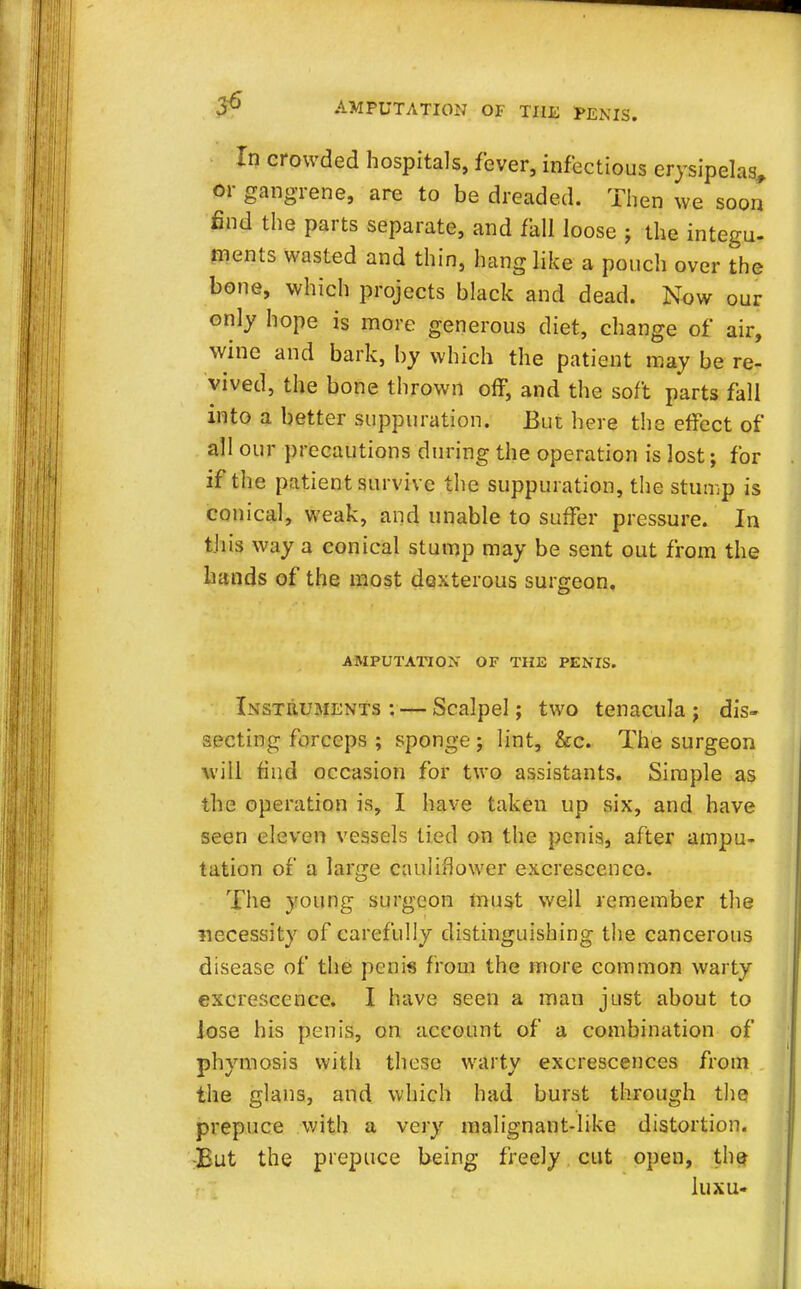In crowded hospitals, fever, infectious erysipelas, or gangrene, are to be dreaded. Then we soon find the parts separate, and fall loose ; the intern- ments wasted and thin, hang like a pouch over the bone, which projects black and dead. Now our only hope is more generous diet, change of air, wine and bark, by which the patient may be re- vived, the bone thrown off, and the soft parts fall into a better suppuration. But here the effect of all our precautions during the operation is lost; for if the patient survive the suppuration, the stump is conical, weak, and unable to suffer pressure. In this way a conical stump may be sent out from the hands of the most dexterous surgeon. AMPUTATION OF THE PENTS. Instruments : — Scalpel; two tenacula ; dis- secting forceps ; sponge ; lint, &c. The surgeon will find occasion for two assistants. Simple as the operation is, I have taken up six, and have seen eleven vessels tied on the penis, after ampu- tation of a large cauliflower excrescence. The young surgeon must well remember the necessity of carefully distinguishing the cancerous disease of the penis from the more common warty excrescence. I have seen a man just about to Jose his penis, on account of a combination of phymosis with these warty excrescences from the glans, and which had burst through the prepuce with a very malignant-like distortion. -But the prepuce being freely cut open, the luxu-