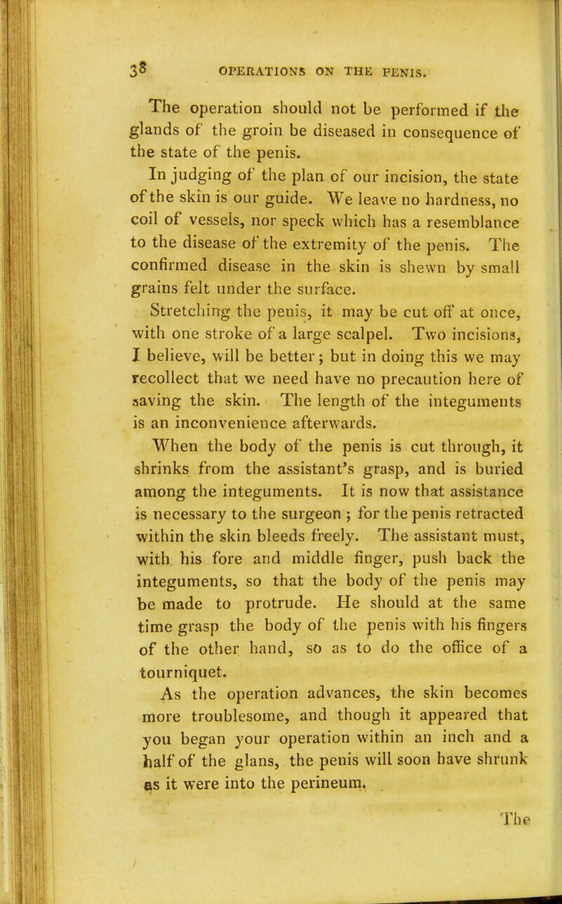 3» The operation should not be performed if the glands of the groin be diseased in consequence of the state of the penis. In judging of the plan of our incision, the state of the skin is our guide. We leave no hardness, no coil of vessels, nor speck which has a resemblance to the disease of the extremity of the penis. The confirmed disease in the skin is shewn by small grains felt under the surface. Stretching the penis, it may be cut off at once, with one stroke of a large scalpel. Two incisions, I believe, will be better; but in doing this we may recollect that we need have no precaution here of saving the skin. The length of the integuments is an inconvenience afterwards. When the body of the penis is cut through, it shrinks from the assistant's grasp, and is buried among the integuments. It is now that assistance is necessary to the surgeon ; for the penis retracted within the skin bleeds freely. The assistant must, with his fore and middle finger, push back the integuments, so that the body of the penis may be made to protrude. He should at the same time grasp the body of the penis with his fingers of the other hand, so as to do the office of a tourniquet. As the operation advances, the skin becomes more troublesome, and though it appeared that you began your operation within an inch and a half of the glans, the penis will soon have shrunk as it were into the perineum. The