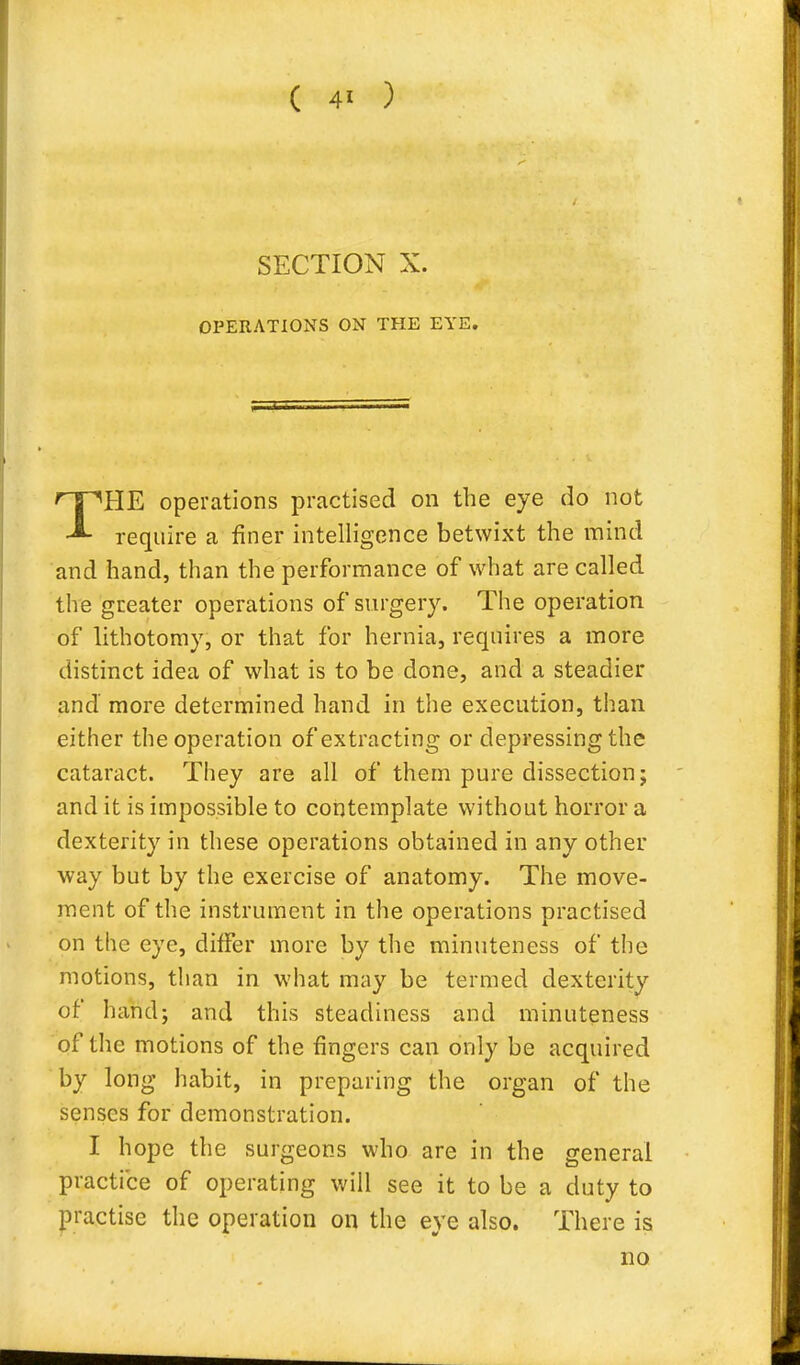 SECTION X. OPERATIONS ON THE EYE. THE operations practised on the eye do not require a finer intelligence betwixt the mind and hand, than the performance of what are called the greater operations of surgery. The operation of lithotomy, or that for hernia, requires a more distinct idea of what is to be done, and a steadier and more determined hand in the execution, than either the operation of extracting or depressing the cataract. They are all of them pure dissection; and it is impossible to contemplate without horror a dexterity in these operations obtained in any other way but by the exercise of anatomy. The move- ment of the instrument in the operations practised on the eye, differ more by the minuteness of the motions, than in what may be termed dexterity of hand; and this steadiness and minuteness of the motions of the fingers can only be acquired by long habit, in preparing the organ of the senses for demonstration. I hope the surgeons who are in the general practice of operating will see it to be a duty to practise the operation on the eye also. There is no