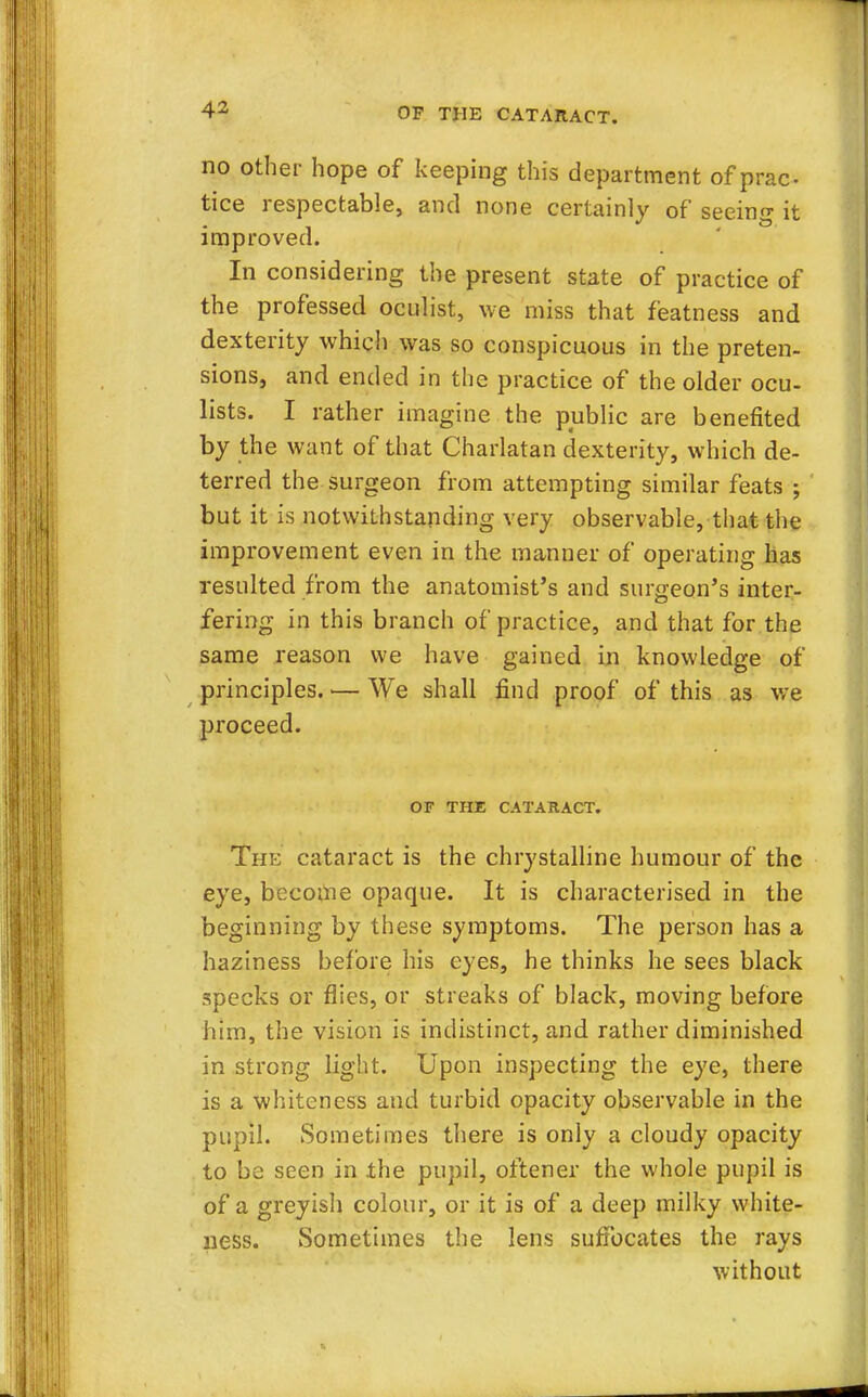 no other hope of keeping this department of prac- tice respectable, and none certainly of seeing it improved. In considering the present state of practice of the professed oculist, we miss that featness and dexterity which was so conspicuous in the preten- sions, and ended in the practice of the older ocu- lists. I rather imagine the public are benefited by the want of that Charlatan dexterity, which de- terred the surgeon from attempting similar feats ; but it is notwithstanding very observable, that the improvement even in the manner of operating has resulted from the anatomist's and surgeon's inter- fering in this branch of practice, and that for the same reason we have gained in knowledge of principles. ■— We shall find proof of this as we proceed. OF THE CATARACT. The cataract is the chrystalline humour of the eye, become opaque. It is characterised in the beginning by these symptoms. The person has a haziness before his eyes, he thinks he sees black specks or flies, or streaks of black, moving before him, the vision is indistinct, and rather diminished in strong light. Upon inspecting the eye, there is a whiteness and turbid opacity observable in the pupil. Sometimes there is only a cloudy opacity to be seen in .the pupil, oftener the whole pupil is of a greyish colour, or it is of a deep milky white- ness. Sometimes the lens suffocates the rays without