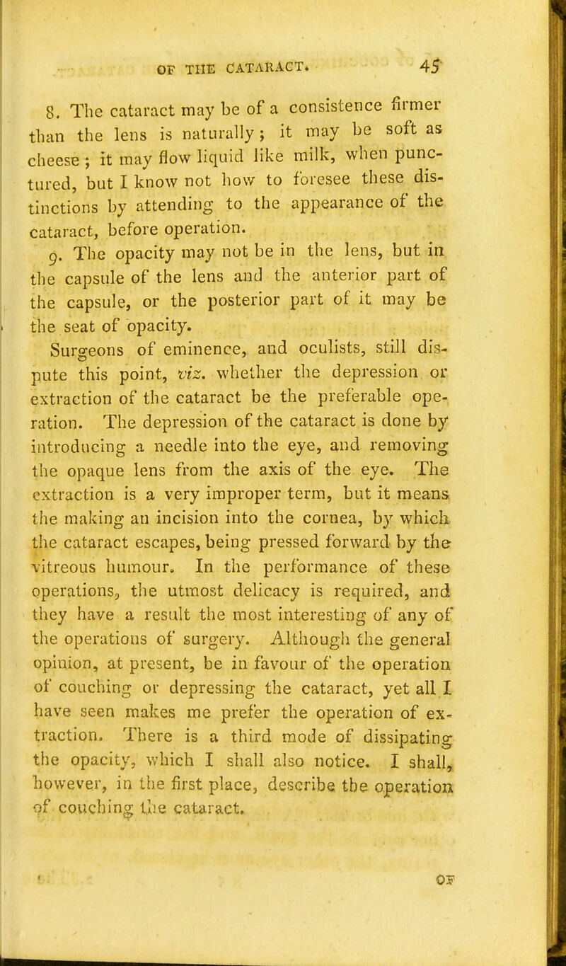 8. The cataract may be of a consistence firmer than the lens is naturally; it may be soft as cheese ; it may flow liquid like milk, when punc- tured, but I know not how to foresee these dis- tinctions by attending to the appearance of the cataract, before operation. 9. The opacity may not be in the lens, but in the capsule of the lens and the anterior part of the capsule, or the posterior part of it may be the seat of opacity. Surgeons of eminence, and oculists, still dis- pute this point, viz.. whether the depression or extraction of the cataract be the preferable ope- ration. The depression of the cataract is done by introducing a needle into the eye, and removing the opaque lens from the axis of the eye. The extraction is a very improper term, but it means the making an incision into the cornea, by which the cataract escapes, being pressed forward by the vitreous humour. In the performance of these operations, the utmost delicacy is required, and they have a result the most interesting of any of the operations of surgery. Although the general opinion, at present, be in favour of the operation of couching or depressing the cataract, yet all I have seen makes me prefer the operation of ex- traction. There is a third mode of dissipating the opacity, which I shall also notice. I shall, however, in the first place, describe the operation of couching the cataract. OF
