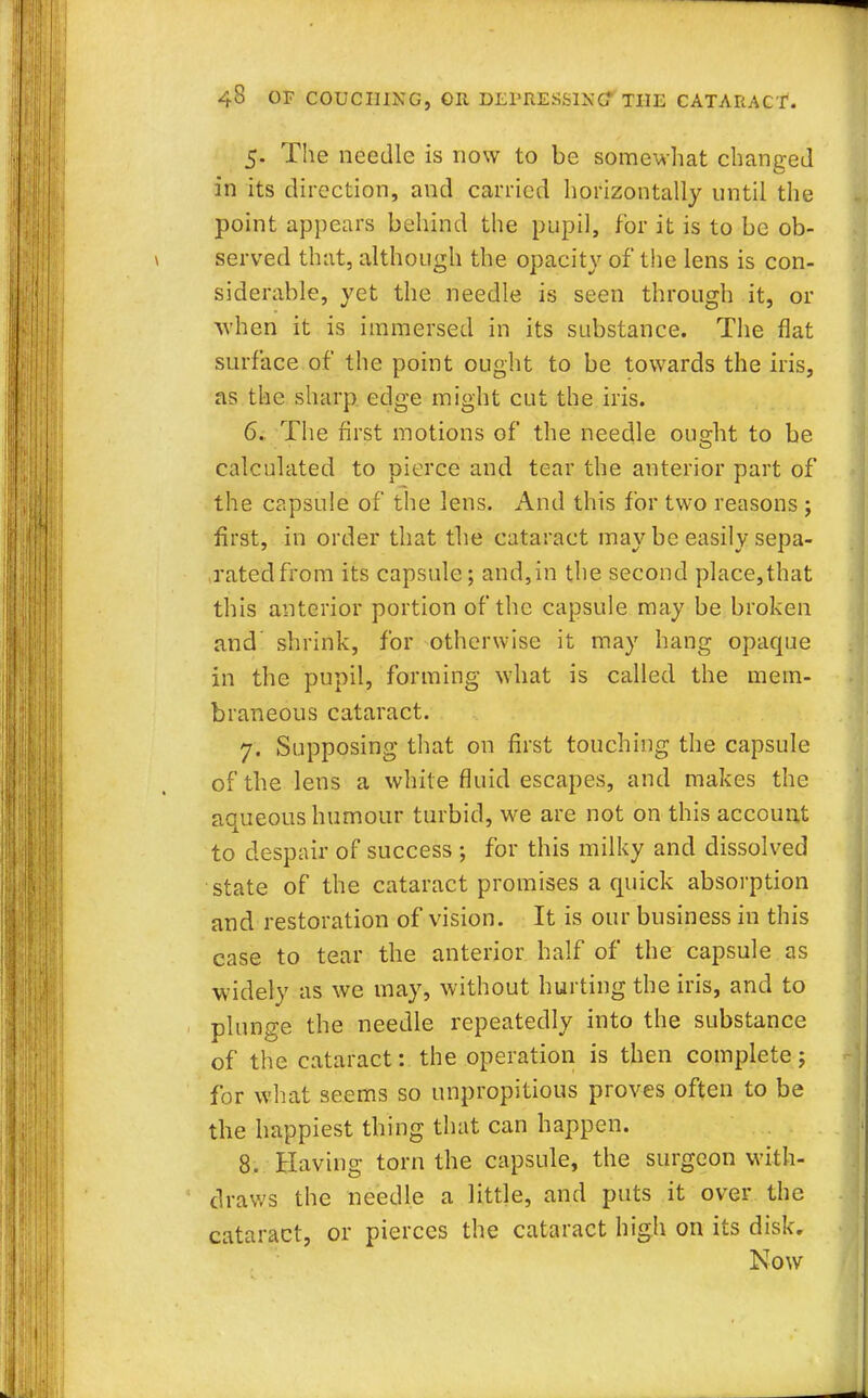 5. The needle is now to be somewhat changed in its direction, and carried horizontally until the point appears behind the pupil, for it is to be ob- served that, although the opacity of the lens is con- siderable, yet the needle is seen through it, or when it is immersed in its substance. The flat surface of the point ought to be towards the iris, as the sharp edge might cut the iris. 6. The first motions of the needle ous-ht to be calculated to pierce and tear the anterior part of the capsule of the lens. And this for two reasons ; first, in order that the cataract may be easily sepa- ratedfrom its capsule; and,in the second place,that this anterior portion of the capsule may be broken and shrink, for otherwise it may hang opaque in the pupil, forming what is called the mem- braneous cataract. 7. Supposing that on first touching the capsule of the lens a while fluid escapes, and makes the aqueous humour turbid, we are not on this account to despair of success ; for this milky and dissolved state of the cataract promises a quick absorption and restoration of vision. It is our business in this case to tear the anterior half of the capsule as widely as we may, without hurting the iris, and to plunge the needle repeatedly into the substance of the cataract: the operation is then complete j for what seems so unpropitious proves often to be the happiest thing that can happen. 8. Having torn the capsule, the surgeon with- draws the needle a little, and puts it over the cataract, or pierces the cataract high on its disk. Now