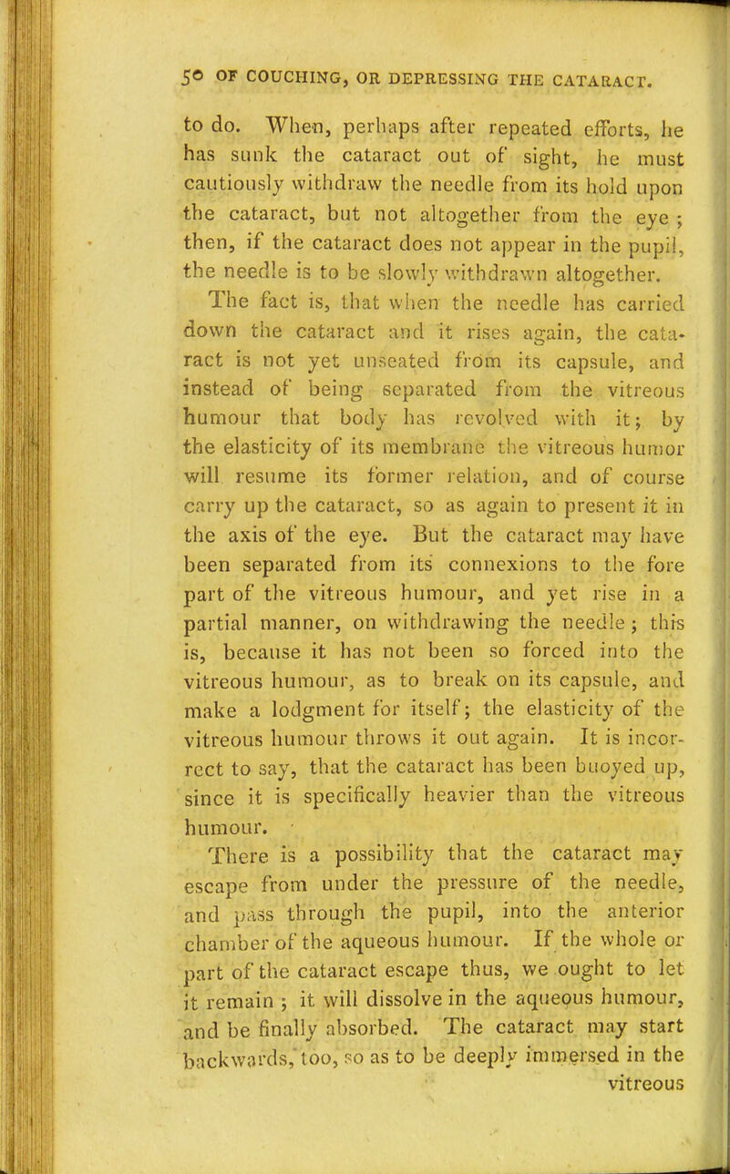 to do. When, perhaps after repeated efforts, he has sunk the cataract out of sight, he must cautiously withdraw the needle from its hold upon the cataract, but not altogether from the eye ; then, if the cataract does not appear in the pupil, the needle is to be slowly withdrawn altogether. The fact is, that when the needle has carried down the cataract and it rises again, the cata* ract is not yet unseated from its capsule, and instead of being separated from the vitreous humour that body has revolved with it; by the elasticity of its membrane the vitreous humor will resume its former relation, and of course carry up the cataract, so as again to present it in the axis of the eye. But the cataract may have been separated from its connexions to the fore part of the vitreous humour, and yet rise in a partial manner, on withdrawing the needle ; this is, because it has not been so forced into the vitreous humour, as to break on its capsule, and make a lodgment for itself; the elasticity of the vitreous humour throws it out again. It is incor- rect to say, that the cataract has been buoyed up, since it is specifically heavier than the vitreous humour. There is a possibility that the cataract may escape from under the pressure of the needle, and pass through the pupil, into the anterior chamber of the aqueous humour. If the whole or part of the cataract escape thus, we ought to let it remain ; it will dissolve in the aqueous humour, and be finally absorbed. The cataract may start backwards, too, so as to be deeply immersed in the vitreous