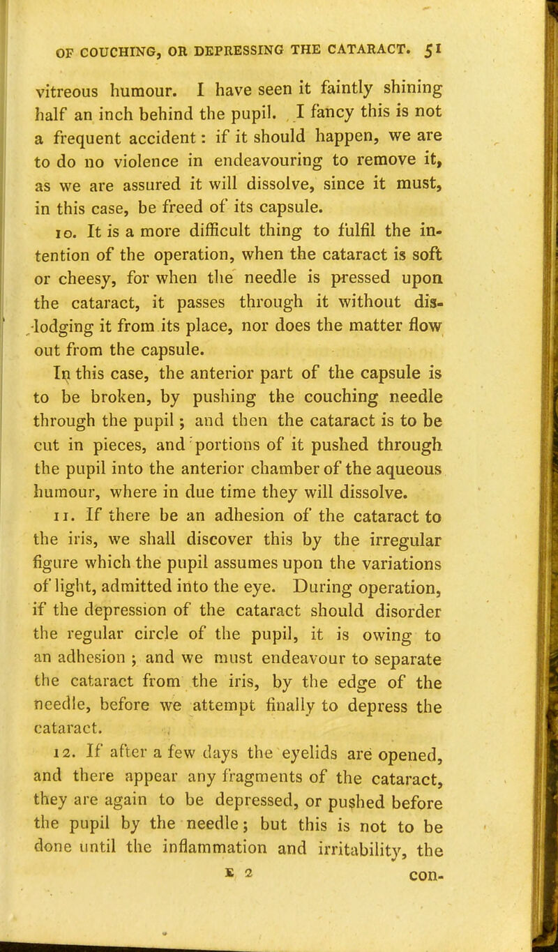 vitreous humour. I have seen it faintly shining half an inch behind the pupil. I fancy this is not a frequent accident: if it should happen, we are to do no violence in endeavouring to remove it, as we are assured it will dissolve, since it must, in this case, be freed of its capsule. 10. It is a more difficult thing to fulfil the in- tention of the operation, when the cataract is soft or cheesy, for when the needle is pressed upon the cataract, it passes through it without dis- lodging it from its place, nor does the matter flow out from the capsule. In this case, the anterior part of the capsule is to be broken, by pushing the couching needle through the pupil; and then the cataract is to be cut in pieces, and portions of it pushed through the pupil into the anterior chamber of the aqueous humour, where in due time they will dissolve. 11. If there be an adhesion of the cataract to the iris, we shall discover this by the irregular figure which the pupil assumes upon the variations of light, admitted into the eye. During operation, if the depression of the cataract should disorder the regular circle of the pupil, it is owing to an adhesion ; and we must endeavour to separate the cataract from the iris, by the edge of the needle, before we attempt finally to depress the cataract. 12. If after a few clays the eyelids are opened, and there appear any fragments of the cataract, they are again to be depressed, or pushed before the pupil by the needle; but this is not to be done until the inflammation and irritability, the K 2 con-