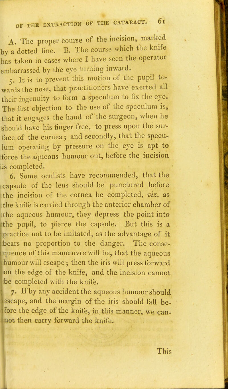 A. The proper course of the incision, marked by a dotted line. B. The course which the knife has taken in cases where I have seen the operator embarrassed by the eye turning inward. 5. It is to prevent this motion of the pupil to- wards the nose, that practitioners have exerted all their ingenuity to form a speculum to fix the eye. The first objection to the use of the speculum is, that it engages the hand of the surgeon, when he should have his finger free, to press upon the sur- face of the cornea; and secondly, that the specu- lum operating by pressure on the eye is apt to force the aqueous humour out, before the incision is completed. 6. Some oculists have recommended, that the capsule of the lens should be punctured before the incision of the cornea be completed, viz. as the knife is carried through the anterior chamber of the aqueous humour, they depress the point into :the pupil, to pierce the capsule. But this is a .practice not to be imitated, as the advantage of it bears no proportion to the danger. The conse- quence of this manoeuvre will be, that the aqueous humour will escape ; then the iris will press forward on the edge of the knife, and the incision cannot be completed with the knife. 7. If by any accident the aqueous humour should ?2scape, and the margin of the iris should fall be- fore the edge of the knife, in this manner, we can- aot then carry forward the knife. This