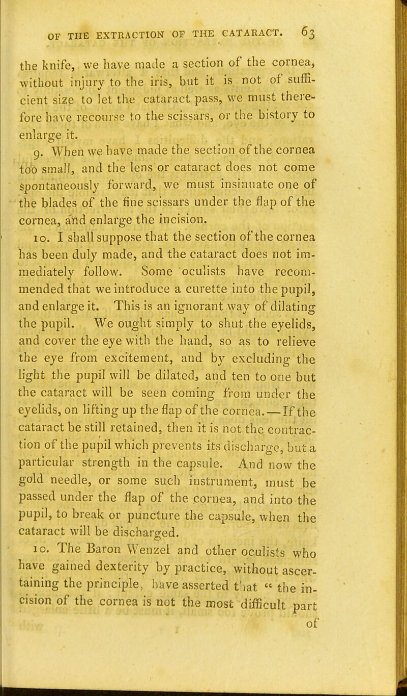 the knife, we have made a section of the cornea, without injury to the iris, but it is not of suffi- cient size to let the cataract pass, we must there- fore have recourse to the scissars, or the history to enlarge it. 9. When we have made the section of the cornea too small, and the lens or cataract does not come spontaneously forward, we must insinuate one of the blades of the fine scissars under the flap of the cornea, and enlarge the incision. 10. I shall suppose that the section of the cornea has been duly made, and the cataract does not im- mediately follow. Some oculists have recom- mended that we introduce a curette into the pupil, and enlarge it. This is an ignorant way of dilating the pupil. We ought simply to shut the eyelids, and cover the eye with the hand, so as to relieve the eye from excitement, and by excluding the light the pupil will be dilated, and ten to one but the cataract will be seen coming from under the eyelids, on lifting up the flap of the cornea. — If the cataract be still retained, then it is not the contrac- tion of the pupil which prevents its discharge, but a particular strength in the capsule. And now the gold needle, or some such instrument, must be passed under the flap of the cornea, and into the pupil, to break or puncture the capsule, when the cataract will be discharged. 10. The Baron Wenzel and other oculists who have gained dexterity by practice, without ascer- taining the principle, have asserted t'lat  the in- cision of the cornea is not the most difficult part of