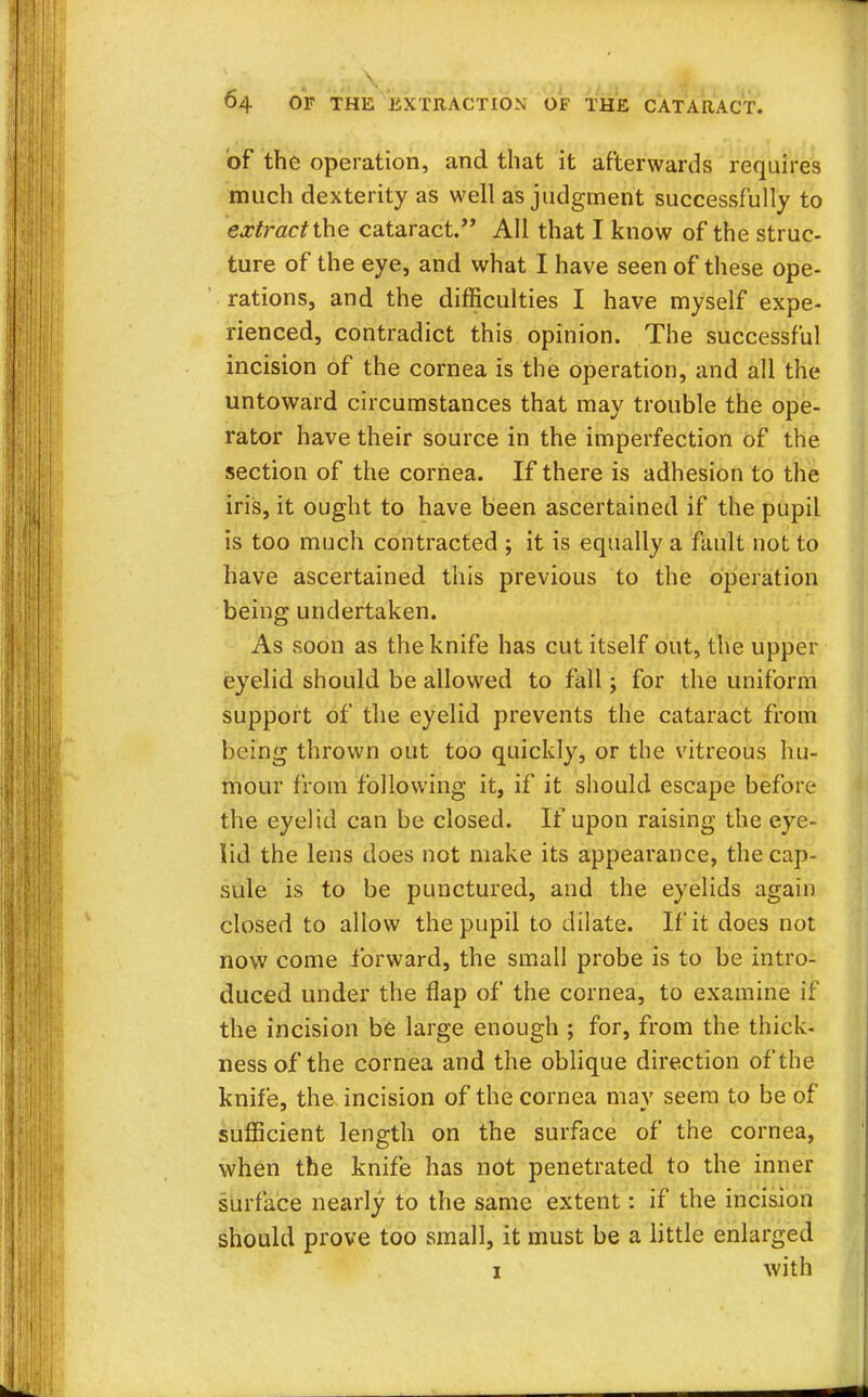 \ 64 OF THE EXTRACTION OF THE CATARACT. of the operation, and that it afterwards requires much dexterity as well as judgment successfully to extract the cataract. All that I know of the struc- ture of the eye, and what I have seen of these ope- rations, and the difficulties I have myself expe- rienced, contradict this opinion. The successful incision of the cornea is the operation, and all the untoward circumstances that may trouble the ope- rator have their source in the imperfection of the section of the cornea. If there is adhesion to the iris, it ought to have been ascertained if the pupil is too much contracted ; it is equally a fault not to have ascertained this previous to the operation being undertaken. As soon as the knife has cut itself out, the upper eyelid should be allowed to fall; for the uniform support of the eyelid prevents the cataract from being thrown out too quickly, or the vitreous hu- mour from following it, if it should escape before the eyelid can be closed. If upon raising the eye- lid the lens does not make its appearance, the cap- sule is to be punctured, and the eyelids again closed to allow the pupil to dilate. If it does not now come forward, the small probe is to be intro- duced under the flap of the cornea, to examine if the incision be large enough ; for, from the thick- ness of the cornea and the oblique direction of the knife, the incision of the cornea may seem to be of sufficient length on the surface of the cornea, when the knife has not penetrated to the inner surface nearly to the same extent: if the incision should prove too small, it must be a little enlarged 1 with