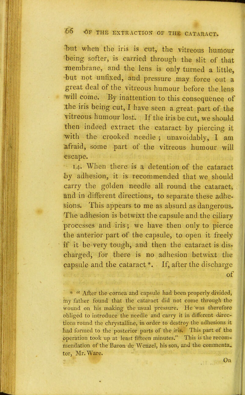 but when the iris is cut, the vitreous humour being softer, is carried through the slit of that membrane, and the lens is only turned a little, but not unfixed, and pressure may force out a great deal of the vitreous humour before the lens will come. By inattention to this consequence of the iris being cut, I have seen a great part of the vitreous humour lost. If the iris be cut, we should then indeed extract the cataract by piercing it with the crooked needle ; unavoidably, I am afraid, some part of the vitreous humour will escape. 14. When there is a detention of the cataract by adhesion, it is recommended that we should carry the golden needle all round the cataract, and in different directions, to separate these adhe- sions. This appears to me as absurd as dangerous. The adhesion is betwixt the capsule and the ciliary processes and iris; we have then only to pierce the anterior part of the capsule, to open it freely if it be very tough, and then the cataract is dis- charged, for there is no adhesion betwixt the capsule and the cataract *. If, after the discharge of *  After the cornea and capsule had been properly divided, my father found that the cataract did not come tlnough the wound on his making the usual pressure. He 'was therefore obliged to introduce the needle and carry it in different direc- tions round the chrystalline, in order to destroy the adhesions it had formed to the posterior parts of the iris. This part of the operation took up at least fifteen minutes. This is the recom- mendation of the Baron de Wenzel, his son, and the commenta. tor, Mr. Ware. On
