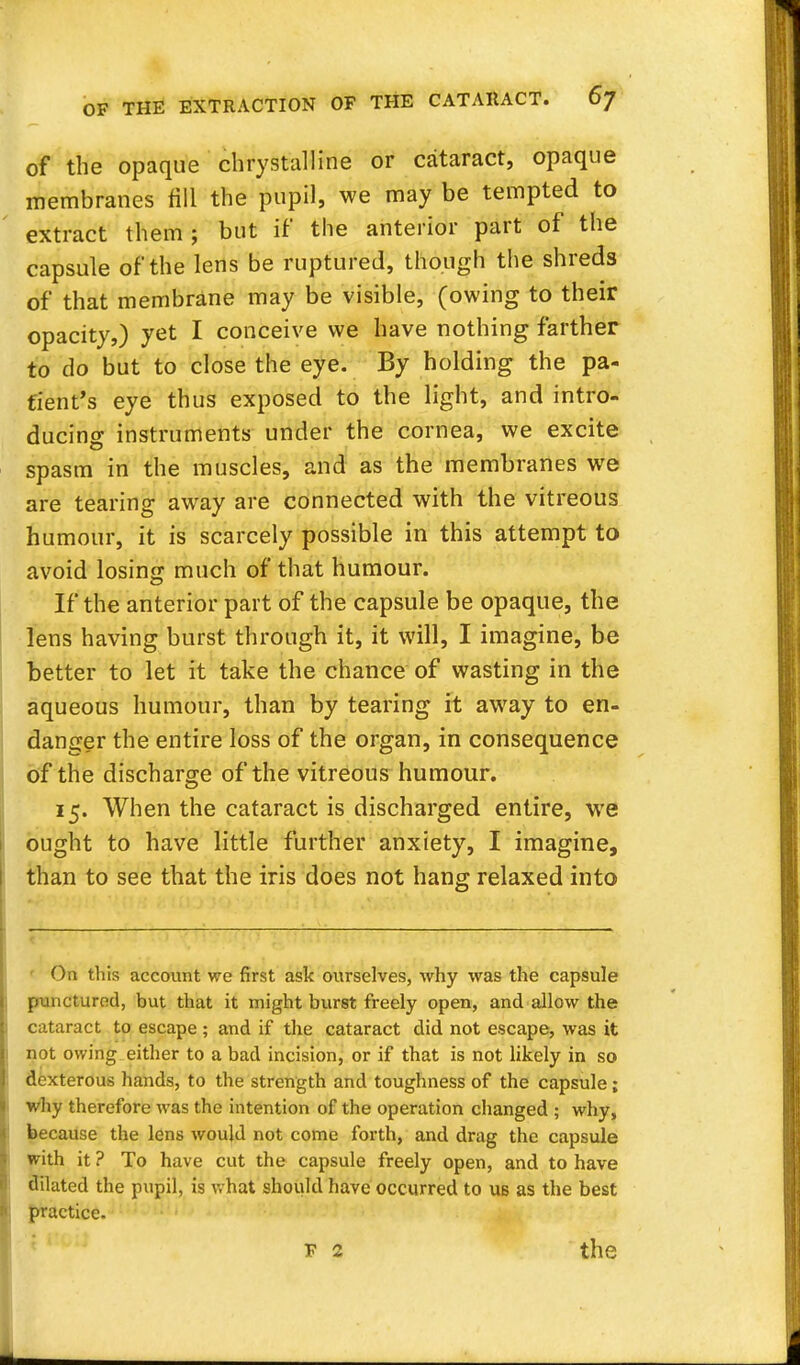 of the opaque chrystalline or cataract, opaque membranes till the pupil, we may be tempted to extract them; but if the anterior part of the capsule of the lens be ruptured, though the shreds of that membrane may be visible, (owing to their opacity,) yet I conceive we have nothing farther to do but to close the eye. By holding the pa- tient's eye thus exposed to the light, and intro- ducing instruments under the cornea, we excite spasm in the muscles, and as the membranes we are tearing away are connected with the vitreous humour, it is scarcely possible in this attempt to avoid losing much of that humour. If the anterior part of the capsule be opaque, the lens having burst through it, it will, I imagine, be better to let it take the chance of wasting in the aqueous humour, than by tearing it awray to en- danger the entire loss of the organ, in consequence of the discharge of the vitreous humour. 15. When the cataract is discharged entire, we ought to have little further anxiety, I imagine, than to see that the iris does not hang relaxed into On this account we first ask ourselves, why was the capsule punctured, but that it might burst freely open, and allow the cataract to escape ; and if the cataract did not escape, was it not owing either to a bad incision, or if that is not likely in so dexterous hands, to the strength and toughness of the capsule ; why therefore was the intention of the operation changed ; why, because the lens would not come forth, and drag the capsule with it ? To have cut the capsule freely open, and to have dilated the pupil, is what should have occurred to ub as the best practice. F 2 the