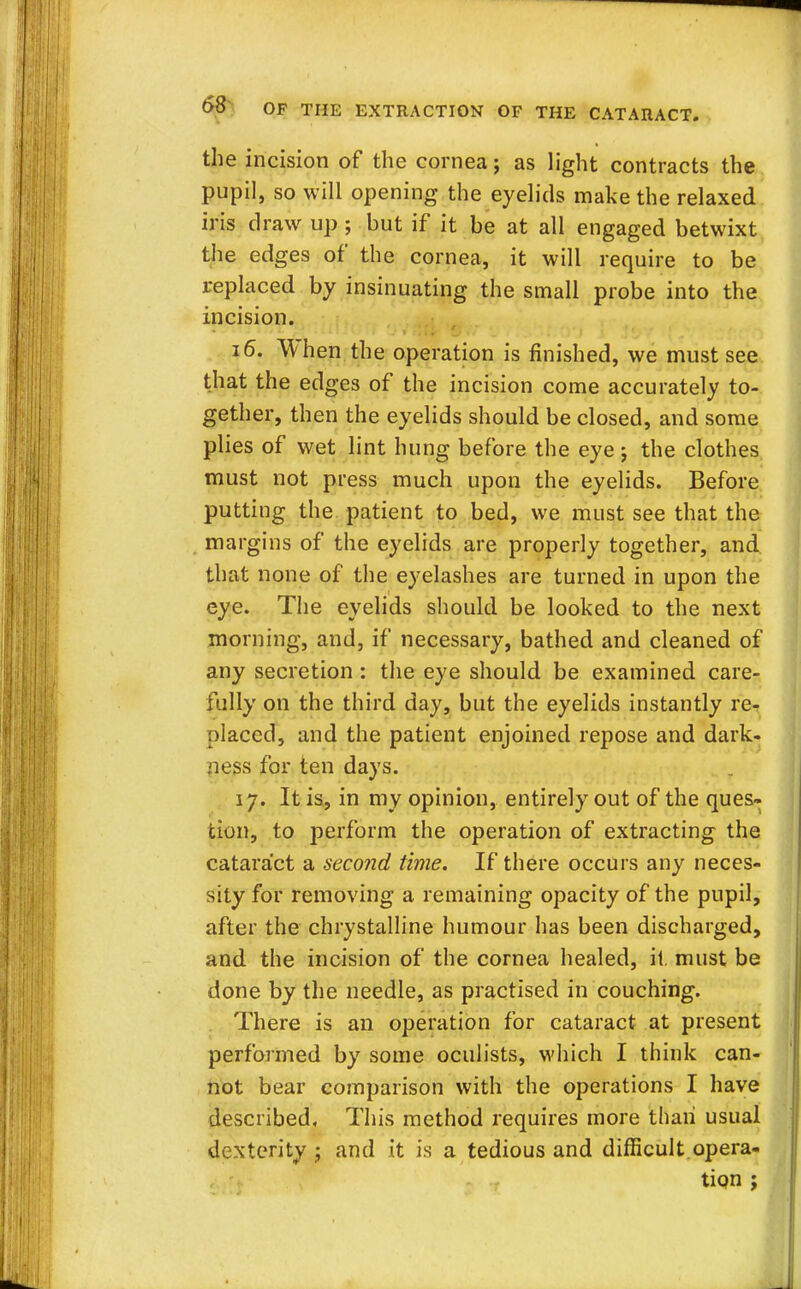 the incision of the cornea; as light contracts the pupil, so will opening the eyelids make the relaxed iris draw up ; but if it be at all engaged betwixt the edges of the cornea, it will require to be replaced by insinuating the small probe into the incision. 16. When the operation is finished, we must see that the edges of the incision come accurately to- gether, then the eyelids should be closed, and some plies of wet lint hung before the eye j the clothes must not press much upon the eyelids. Before putting the patient to bed, we must see that the margins of the eyelids are properly together, and that none of the eyelashes are turned in upon the eye. The eyelids should be looked to the next morning, and, if necessary, bathed and cleaned of any secretion : the eye should be examined care- fully on the third day, but the eyelids instantly re- placed, and the patient enjoined repose and dark- ness for ten days. 17. It is, in my opinion, entirely out of the ques- tion, to perform the operation of extracting the cataract a second time. If there occurs any neces- sity for removing a remaining opacity of the pupil, after the chrystalline humour has been discharged, and the incision of the cornea healed, it must be done by the needle, as practised in couching. There is an operation for cataract at present performed by some oculists, which I think can- not bear comparison with the operations I have described. This method requires more than usual dexterity ; and it is a tedious and difficult opera- tion ;