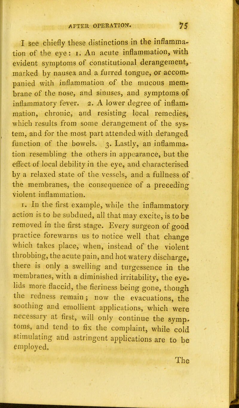 I see chiefly these distinctions in the inflamma- tion of the eye: i. An acute inflammation, with evident symptoms of constitutional derangement, marked by nausea and a furred tongue, or accom- panied with inflammation of the mucous mem- brane of the nose, and sinuses, and symptoms of inflammatory fever, a. A lower degree of inflam- mation, chronic, and resisting local remedies, which results from some derangement of the sys- tem, and for the most part attended with deranged function of the bowels. 3. Lastly, an inflamma- tion resembling the others in appearance, but the effect of local debility in the eye, and characterised by a relaxed state of the vessels, and a fullness of the membranes, the consequence of a preceding violent inflammation. 1. In the first example, whije the inflammatory action is to be subdued, all that may excite, is to be removed in the first stage. Every surgeon of good practice forewarns us to notice well that change which takes place, when, instead of the violent throbbing, the acute pain, and hot watery discharge, there is only a swelling and turgessence in the membranes, with a diminished irritability, the eye- lids more flaccid, the fieriness being gone, though the redness remain; now the evacuations, the soothing and emollient applications, which were necessary at first, will only continue the symp. toms, and tend to fix the complaint, while cold stimulating and astringent applications are to be employed. The