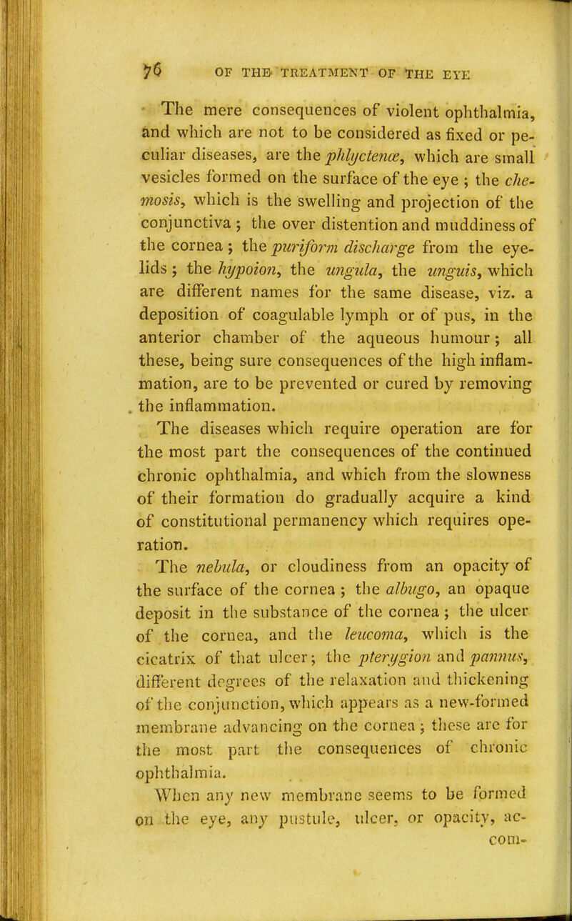The mere consequences of violent ophthalmia, and which are not to be considered as fixed or pe- culiar diseases, are the phlyctence, which are small vesicles formed on the surface of the eye ; the che- ilosis, which is the swelling and projection of the conjunctiva ; the over distention and muddiness of the cornea j the puriform discharge from the eye- lids ; the hypoion, the ungula, the unguis, which are different names for the same disease, viz. a deposition of coagulable lymph or of pus, in the anterior chamber of the aqueous humour; all these, being sure consequences of the high inflam- mation, are to be prevented or cured by removing . the inflammation. The diseases which require operation are for the most part the consequences of the continued chronic ophthalmia, and which from the slowness of their formation do gradually acquire a kind of constitutional permanency which requires ope- ration. The nebula, or cloudiness from an opacity of the surface of the cornea ; the albugo, an opaque deposit in the substance of the cornea ; the ulcer of the cornea, and the leucoma, which is the cicatrix of that ulcer; the pterygion andpannus^ different degrees of the relaxation and thickening of the conjunction, which appears as a new-formed membrane advancing on the cornea; these are for the most part the consequences of chronic ophthalmia. When any new membrane seems to be formed on the eye, any pustule, ulcer, or opacity, ac- com-
