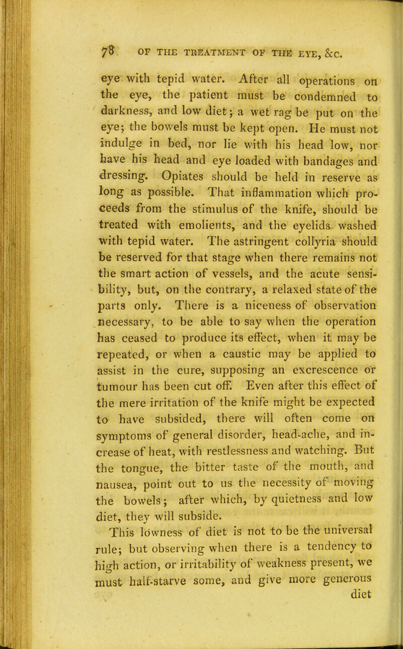eye with tepid water. After all operations on the eye, the patient must be condemned to darkness, and low diet ; a wet rag be put on the eye; the bowels must be kept open. He must not indulge in bed, nor lie with his head low, nor have his head and eye loaded with bandages and dressing. Opiates should be held in reserve as long as possible. That inflammation which pro- ceeds from the stimulus of the knife, should be treated with emolients, and the eyelids washed with tepid water. The astringent collyria should be reserved for that stage when there remains not the smart action of vessels, and the acute sensi- bility, but, on the contrary, a relaxed state of the parts only. There is a niceness of observation necessary, to be able to say when the operation has ceased to produce its effect, when it may be repeated, or when a caustic may be applied to assist in the cure, supposing an excrescence or tumour has been cut off. Even after this effect of the mere irritation of the knife might be expected to have subsided, there will often come on symptoms of general disorder, head-ache, and in- crease of heat, with restlessness and watching. But the tongue, the bitter taste of the mouth, and nausea, point out to us the necessity of moving the bowels; after which, by quietness and low diet, they will subside. This lowness of diet is not to be the universal rule; but observing when there is a tendency to high action, or irritability of weakness present, we must halt-starve some, and give more generous diet