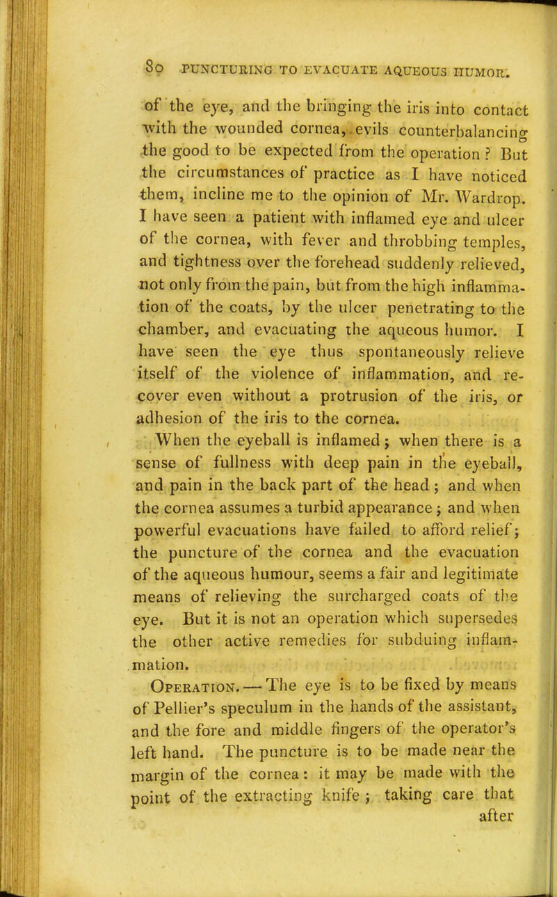 of the eye, and the bringing the iris into contact with the wounded cornea,.evils counterbalancing the good to be expected from the operation ? But the circumstances of practice as I have noticed them, incline me to the opinion of Mr. Wardrop. I have seen a patient with inflamed eye and ulcer of the cornea, with fever and throbbing temples, and tightness over the forehead suddenly relieved, not only from the pain, but from the high inflamma- tion of the coats, by the ulcer penetrating to the chamber, and evacuating the aqueous humor. I have seen the eye thus spontaneously relieve itself of the violence of inflammation, and re- cover even without a protrusion of the iris, or adhesion of the iris to the cornea. When the eyeball is inflamed; when there is a sense of fullness with deep pain in the eyeball, and pain in the back part of the head; and when the cornea assumes a turbid appearance j and when powerful evacuations have failed to afford relief; the puncture of the cornea and the evacuation of the aqueous humour, seems a fair and legitimate means of relieving the surcharged coats of the eye. But it is not an operation which supersedes the other active remedies for subduing inflam- mation. Operation. — The eye is to be fixed by means of Pellier's speculum in the hands of the assistant, and the fore and middle fingers of the operator's left hand. The puncture is to be made near the margin of the cornea: it may be made with the point of the extracting knife ; taking care that after
