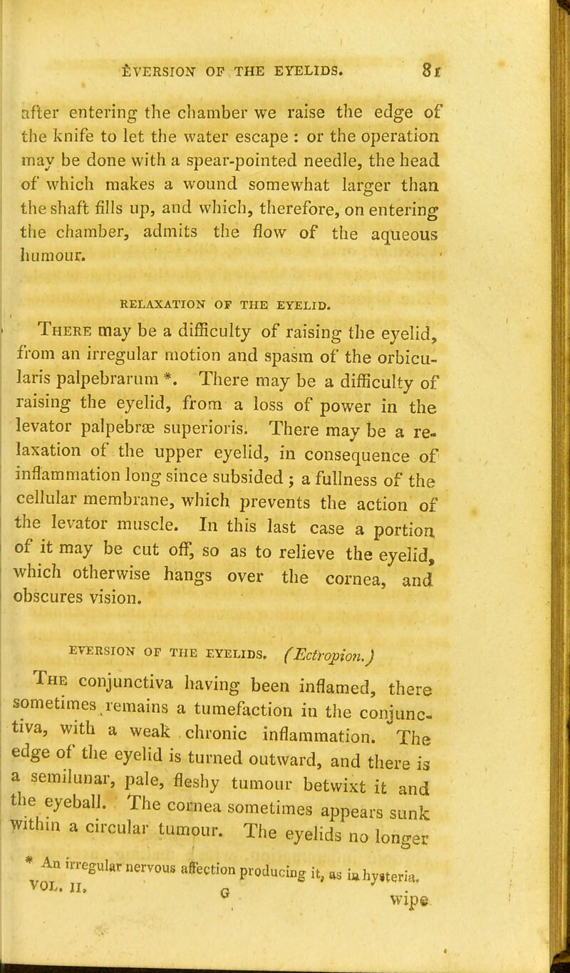after entering the chamber we raise the edge of the knife to let the water escape : or the operation may be done with a spear-pointed needle, the head of which makes a wound somewhat larger than the shaft fills up, and which, therefore, on entering the chamber, admits the flow of the aqueous humour. RELAXATION OF THE EYELID. There may be a difficulty of raising the eyelid, from an irregular motion and spasm of the orbicu- laris palpebrarum *. There may be a difficulty of raising the eyelid, from a loss of power in the levator palpebral superiors. There may be a re- laxation of the upper eyelid, in consequence of inflammation long since subsided ; a fullness of the cellular membrane, which prevents the action of the levator muscle. In this last case a portion of it may be cut off, so as to relieve the eyelid, which otherwise hangs over the cornea, and' obscures vision. eversion op the eyelids. (Ectropion.) The conjunctiva having been inflamed, there sometimes remains a tumefaction in the conjunc- tiva, with a weak chronic inflammation. The edge of the eyelid is turned outward, and there is a semilunar, pale, fleshy tumour betwixt it and the eyeball. The cornea sometimes appears sunk within a circular tumour. The eyelids no longer * An irregular nervous affection producing it, as i»hy,tem, VOL, II, fi wipe