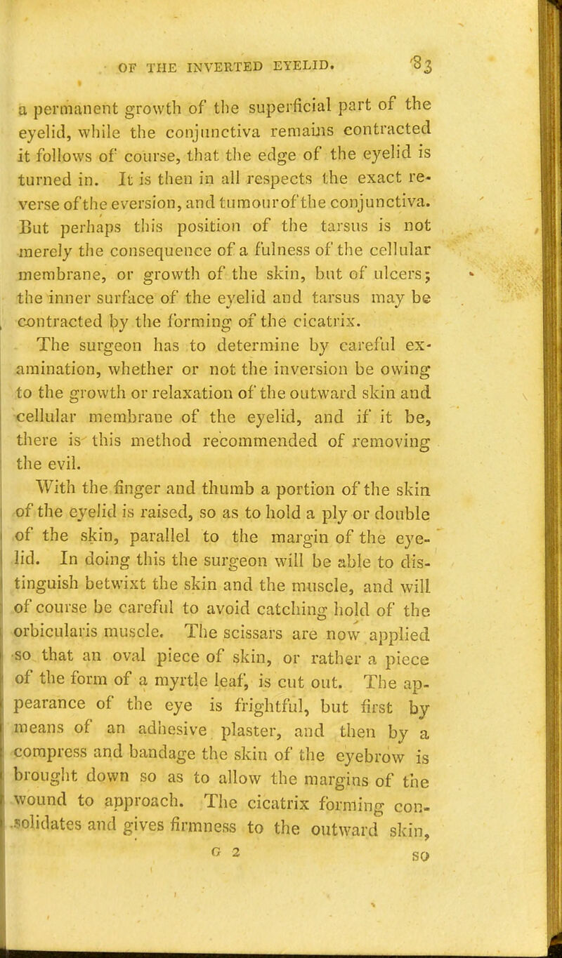 a permanent growth of the superficial part of the eyelid, while the conjunctiva remains contracted it follows of course, that the edge of the eyelid is turned in. It is then in all respects the exact re- verse of the eversion, and tumourof the conjunctiva. But perhaps this position of the tarsus is not merely the consequence of a fulness of the cellular membrane, or growth of the skin, but of ulcers; the inner surface of the eyelid and tarsus may be contracted by the forming of the cicatrix. The surgeon has to determine by careful ex- amination, whether or not the inversion be owing to the growth or relaxation of the outward skin and cellular membrane of the eyelid, and if it be, there is this method recommended of removing the evil. With the ringer and thumb a portion of the skin of the eyelid is raised, so as to hold a ply or double of the skin, parallel to the margin of the eye- lid. In doing this the surgeon will be able to dis- tinguish betwixt the skin and the muscle, and will of course be careful to avoid catching hold of the orbicularis muscle. The scissars are now applied •so that an oval piece of skin, or rather a piece of the form of a myrtle leaf, is cut out. The ap- pearance of the eye is frightful, but first by- means of an adhesive plaster, and then by a compress and bandage the skin of the eyebrow is brought down so as to allow the margins of the wound to approach. The cicatrix forming con- solidates and gives firmness to the outward skin, ° 2 so