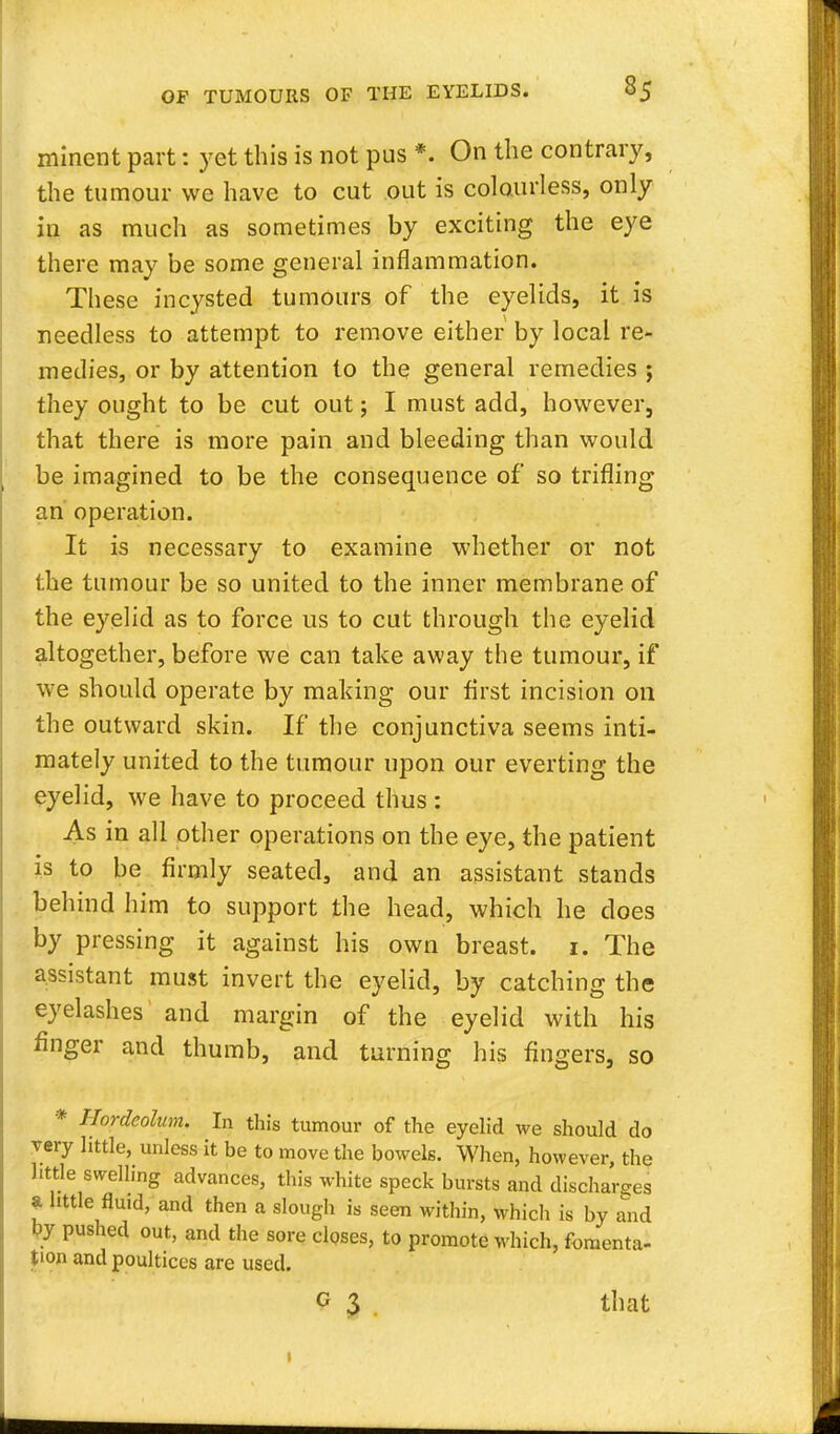 minent part: yet this is not pus *. On the contrary, the tumour we have to cut out is colourless, only iu as much as sometimes by exciting the eye there may be some general inflammation. These incysted tumours of the eyelids, it is needless to attempt to remove either by local re- medies, or by attention to the general remedies ; they ought to be cut out; I must add, however, that there is more pain and bleeding than would be imagined to be the consequence of so trifling an operation. It is necessary to examine whether or not the tumour be so united to the inner membrane of the eyelid as to force us to cut through the eyelid altogether, before we can take away the tumour, if we should operate by making our first incision oil the outward skin. If the conjunctiva seems inti- mately united to the tumour upon our everting the eyelid, we have to proceed thus : As in all other operations on the eye, the patient is to be firmly seated, and an assistant stands behind him to support the head, which he does by pressing it against his own breast. 1. The assistant must invert the eyelid, by catching the eyelashes and margin of the eyelid with his finger and thumb, and turning his fingers, so * Hordeolum. In this tumour of the eyelid we should do very little, unless it be to move the bowels. When, however, the little swelling advances, this white speck bursts and discharges I little fluid, and then a slough is seen within, which is by and by pushed out, and the sore closes, to promote which, fomenta- tion and poultices are used. o 3 that »