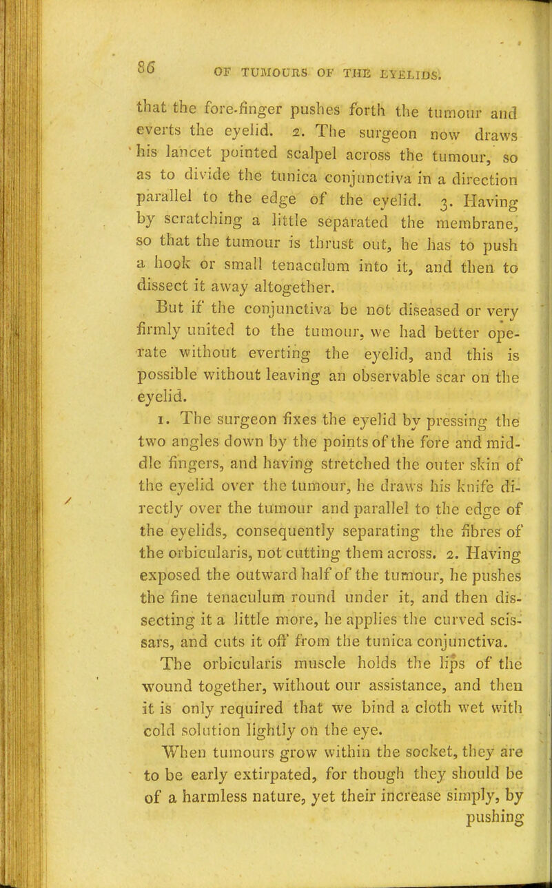that the fore-finger pushes forth the tumour and everts the eyelid, z. The surgeon now draws his lancet pointed scalpel across the tumour, so as to divide the tunica conjunctiva in a direction parallel to the edge of the eyelid. 3. Having by scratching a little separated the membrane, so that the tumour is thrust out, he has to push a hook or small tenaculum into it, and then to dissect it away altogether. But if the conjunctiva be not diseased or very firmly united to the tumour, we had better ope- rate without everting the eyelid, and this is possible without leaving an observable scar on the eyelid. 1. The surgeon fixes the eyelid by pressing the two angles down by the points of the fore and mid- dle fingers, and having stretched the outer skin of the eyelid over the tumour, he draws his knife di- rectly over the tumour and parallel to the edge of the eyelids, consequently separating the fibres of the orbicularis, not cutting them across. 2. Having exposed the outward half of the tumour, he pushes the fine tenaculum round under it, and then dis- secting it a little more, he applies the curved scis- sars, and cuts it oft* from the tunica conjunctiva. The orbicularis muscle holds the lips of the wound together, without our assistance, and then it is only required that we bind a cloth wet with cold solution lightly on the eye. When tumours grow within the socket, they are to be early extirpated, for though they should be of a harmless nature, yet their increase simply, by pushing