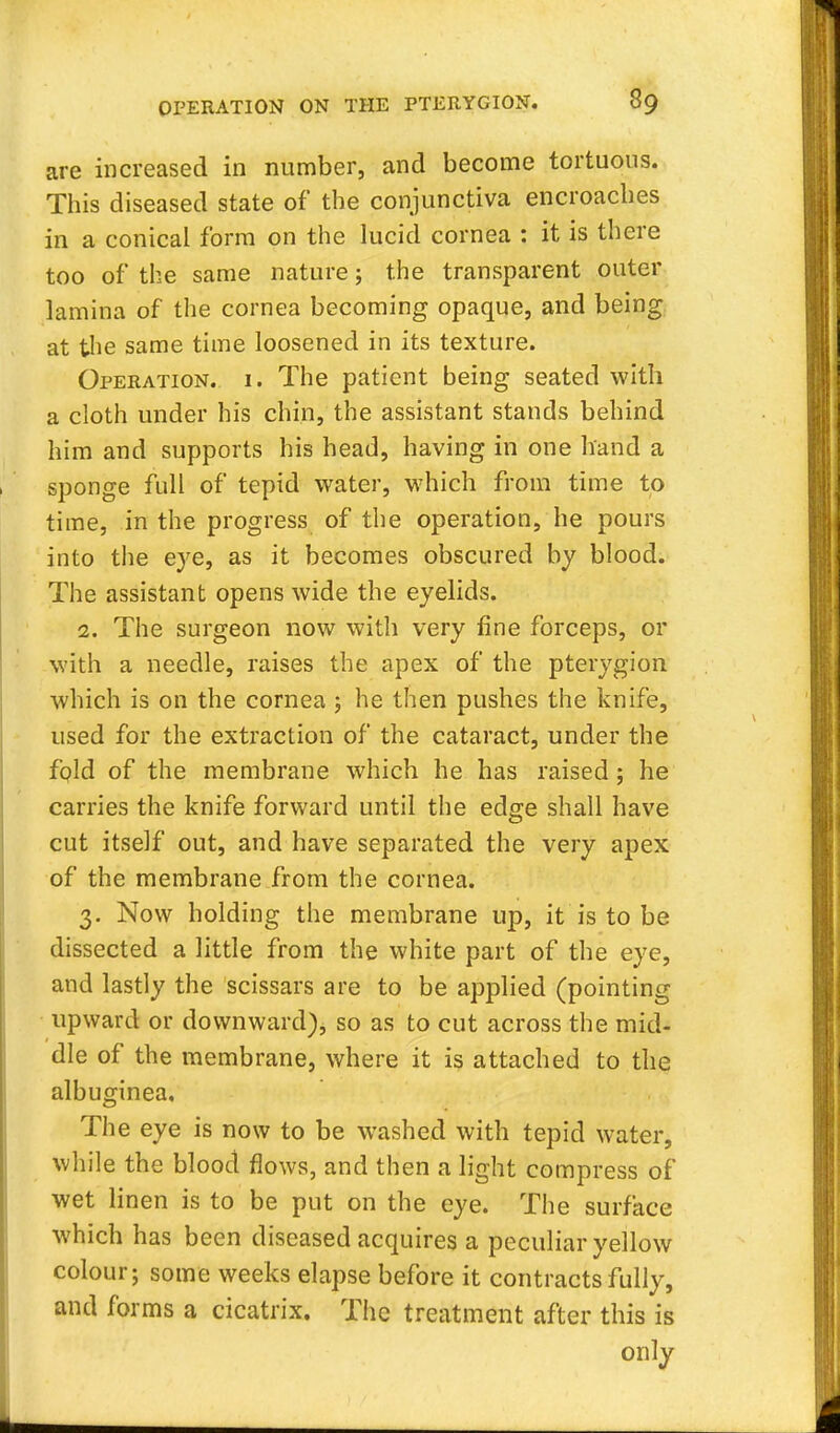 are increased in number, and become tortuous. This diseased state of the conjunctiva encroaches in a conical form on the lucid cornea : it is there too of the same nature; the transparent outer lamina of the cornea becoming opaque, and being at the same time loosened in its texture. Operation, i. The patient being seated with a cloth under his chin, the assistant stands behind him and supports his head, having in one hand a sponge full of tepid water, which from time to time, in the progress of the operation, he pours into the eye, as it becomes obscured by blood. The assistant opens wide the eyelids. 2. The surgeon now with very fine forceps, or with a needle, raises the apex of the pterygion which is on the cornea ; he then pushes the knife, used for the extraction of the cataract, under the fpld of the membrane which he has raised; he carries the knife forward until the edge shall have cut itself out, and have separated the very apex of the membrane from the cornea. 3. Now holding the membrane up, it is to be dissected a little from the white part of the eye, and lastly the scissars are to be applied (pointing upward or downward), so as to cut across the mid- die of the membrane, where it is attached to the albuginea. The eye is now to be washed with tepid water, while the blood flows, and then a light compress of wet linen is to be put on the eye. The surface which has been diseased acquires a peculiar yellow colour; some weeks elapse before it contracts fully, and forms a cicatrix. The treatment after this is only