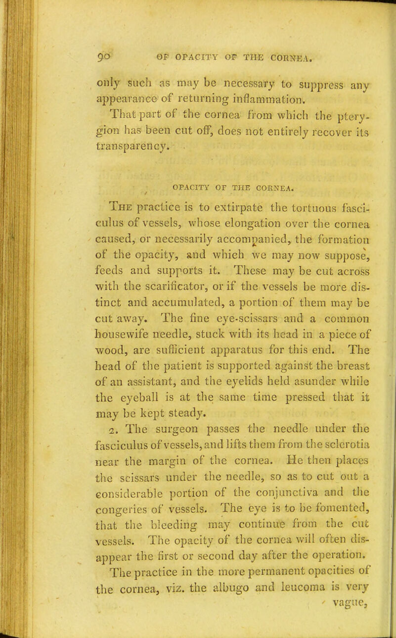 only such as may be necessary to suppress any appearance of returning inflammation. That part of the cornea from which the ptery- gion has been cut off, does not entirely recover its transparency. . OPACITY OF THE CORNEA. The practice is to extirpate the tortuous fasci- culus of vessels, whose elongation over the cornea caused, or necessarily accompanied, the formation of the opacity, and which we may now suppose, feeds and supports it. These may be cut across with the scarificator, or if the vessels be more dis- tinct and accumulated, a portion of them may be cut away. The fine eye-scissars and a common housewife needle, stuck with its head in a piece of wood, are sufficient apparatus for this end. The head of the patient is supported against the breast of an assistant, and the eyelids held asunder while the eyeball is at the same time pressed that it may be kept steady. 2. The surgeon passes the needle under the fasciculus of vessels, and lifts them from the sclcrotia near the margin of the cornea. He then places the scissars under the needle, so as to cut out a considerable portion of the conjunctiva and the congeries of vessels. The eye is to be fomented, that the bleeding may continue from the cut vessels. The opacity of the cornea will often dis- appear the first or second day after the operation. The practice in the more permanent opacities of the cornea, viz. the albugo and leucoma is very ' vague,