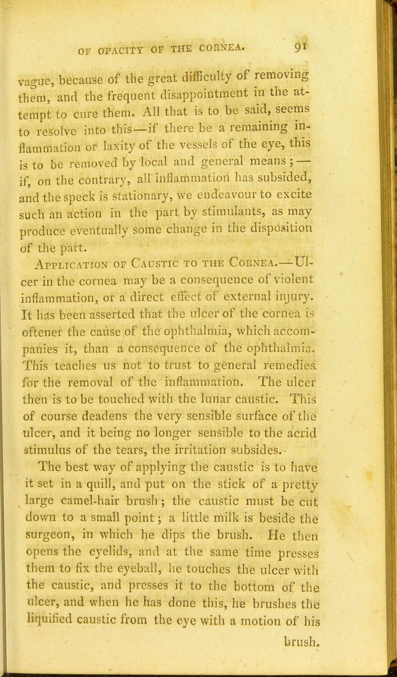 vague, because of the great difficulty of removing them, and the frequent disappointment in the at- tempt to cure them. All that is to be said, seems to resolve into this—if there be a remaining in- flammation or laxity of the vessels of the eye, this is to be removed by local and general means ; — if on the contrary, all inflammation has subsided, and the speck is stationary, we endeavour to excite such an action in the part by stimulants, as may produce eventually some change in the disposition of the part. Application of Caustic to the Cornea.—Ul- cer in the cornea may be a consequence of violent inflammation, or a direct effect of external injury. It has been asserted that the ulcer of the cornea is oftener the cause of the ophthalmia, which accom- panies it, than a consequence of the ophthalmia. This teaches us not to trust to general remedies, for the removal of the inflammation. The ulcer then is to be touched with the lunar caustic. This of course deadens the very sensible surface of the ulcer, and it being no longer sensible to the acrid stimulus of the tears, the irritation subsides. The best way of applying the caustic is to have it set in a quill, and put on the stick of a pretty large camel-hair brush; the caustic must be cut down to a small point; a little milk is beside the surgeon, in which he dips the brush. Pie then opens the eyelids, and at the same time presses them to fix the eyeball, he touches the ulcer with the caustic, and presses it to the bottom of the ulcer, and when he has done this, he brushes the liquified caustic from the eye with a motion of his brush.