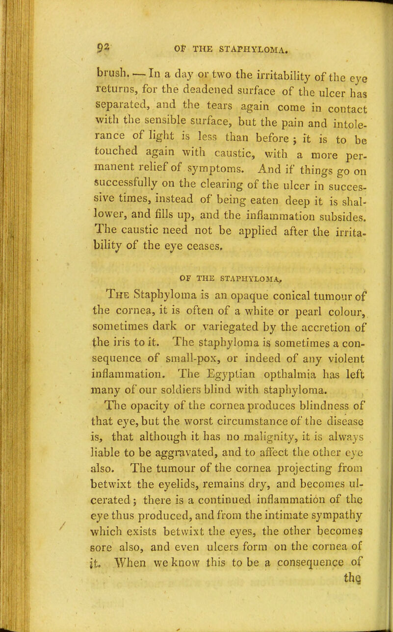 brush. — In a day or two the irritability of the eve returns, for the deadened surface of the ulcer has separated, and the tears again come in contact with the sensible surface, but the pain and intole- rance of light is less than before j it is to be touched again with caustic, with a more per- manent relief of symptoms. And if things go on successfully on the clearing of the ulcer in succes- sive times, instead of being eaten deep it is shal- lower, and fills up, and the inflammation subsides. The caustic need not be applied after the irrita- bility of the eye ceases. OF THE STAPHYLOMA, The Staphyloma is an opaque conical tumour of the cornea, it is often of a white or pearl colour, sometimes dark or variegated by the accretion of the iris to it. The staphyloma is sometimes a con- sequence of small-pox, or indeed of any violent inflammation. The Egyptian opthalmia has left many of our soldiers blind with staphyloma. The opacity of the cornea produces blindness of that eye, but the worst circumstance of the disease is, that although it has no malignity, it is always liable to be aggravated, and to affect the other eye also. The tumour of the cornea projecting from betwixt the eyelids, remains dry, and becomes ul- cerated ; there is a continued inflammation of the eye thus produced, and from the intimate sympathy which exists betwixt the eyes, the other becomes sore also, and even ulcers form on the cornea of it. When we know this to be a consequence of the
