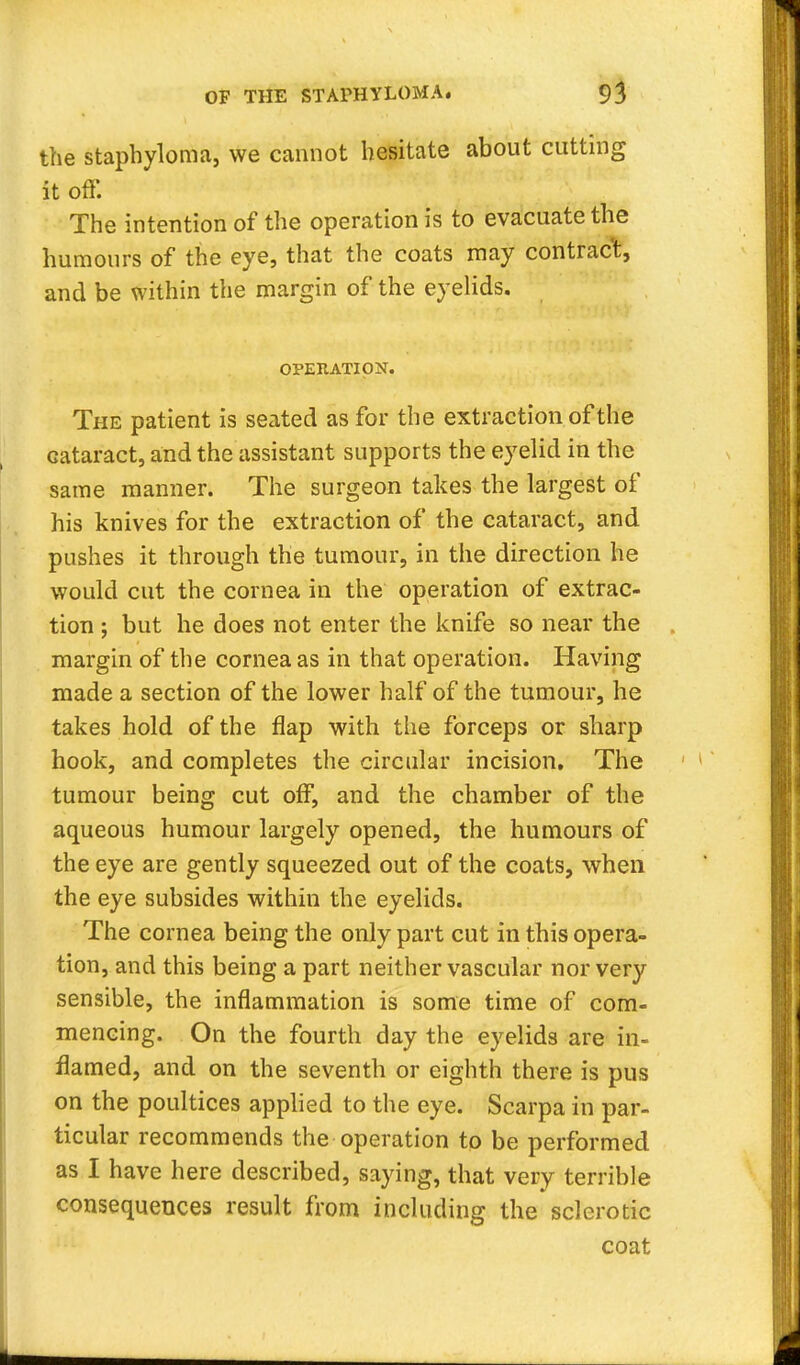 OF THE STAPHYLOMA. 9 3 the staphyloma, we cannot hesitate about cutting it off. The intention of the operation is to evacuate the humours of the eye, that the coats may contract, and be within the margin of the eyelids. OPERATION. The patient is seated as for the extraction of the Gataract, and the assistant supports the eyelid in the same manner. The surgeon takes the largest of his knives for the extraction of the cataract, and pushes it through the tumour, in the direction he would cut the cornea in the operation of extrac- tion ; but he does not enter the knife so near the margin of the cornea as in that operation. Having made a section of the lower half of the tumour, he takes hold of the flap with the forceps or sharp hook, and completes the circular incision. The tumour being cut off, and the chamber of the aqueous humour largely opened, the humours of the eye are gently squeezed out of the coats, when the eye subsides within the eyelids. The cornea being the only part cut in this opera- tion, and this being a part neither vascular nor very sensible, the inflammation is some time of com- mencing. On the fourth day the eyelids are in- flamed, and on the seventh or eighth there is pus on the poultices applied to the eye. Scarpa in par- ticular recommends the operation to be performed as I have here described, saying, that very terrible consequences result from including the sclerotic coat