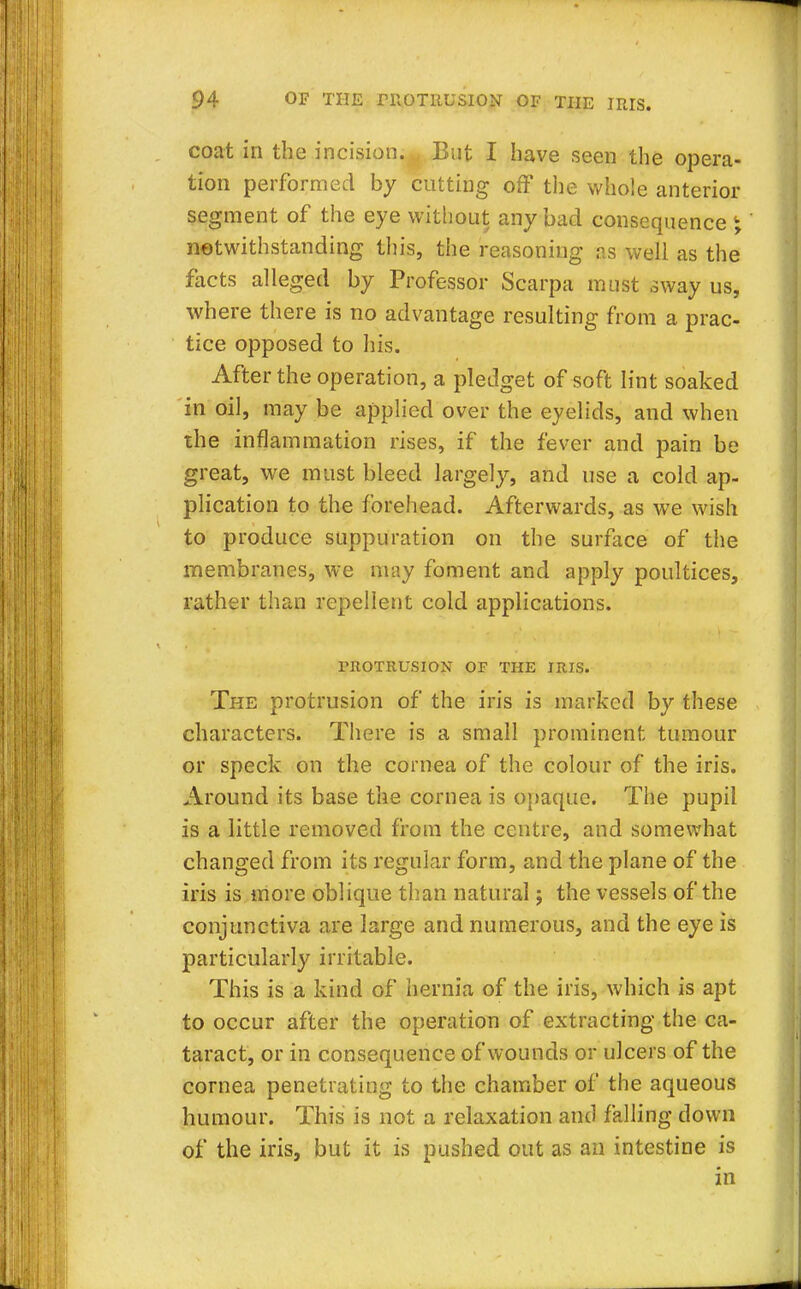 coat in the incision... But I have seen the opera- tion performed by cutting off the whole anterior segment of the eye without any bad consequence \ notwithstanding this, the reasoning as well as the facts alleged by Professor Scarpa must sway us, where there is no advantage resulting from a prac- tice opposed to his. After the operation, a pledget of soft lint soaked in oil, may be applied over the eyelids, and when the inflammation rises, if the fever and pain be great, we must bleed largely, and use a cold ap- plication to the forehead. Afterwards, as we wish to produce suppuration on the surface of the membranes, we may foment and apply poultices, rather than repellent cold applications. PROTRUSION OF THE IRIS. The protrusion of the iris is marked by these characters. There is a small prominent tumour or speck on the cornea of the colour of the iris. Around its base the cornea is opaque. The pupil is a little removed from the centre, and somewhat changed from its regular form, and the plane of the iris is more oblique than natural; the vessels of the conjunctiva are large and numerous, and the eye is particularly irritable. This is a kind of hernia of the iris, which is apt to occur after the operation of extracting the ca- taract, or in consequence of wounds or ulcers of the cornea penetrating to the chamber of the aqueous humour. This is not a relaxation and falling down of the iris, but it is pushed out as an intestine is in