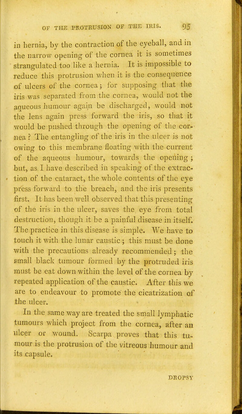in hernia, by the contraction of the eyeball, and in the narrow opening of the cornea it is sometimes strangulated too like a hernia. It is impossible to reduce this protrusion when it is the consequence of ulcers of the cornea; for supposing that the iris was separated from the cornea, would not the aqueous humour again be discharged, would not the lens again press forward the iris, so that it would be pushed through the opening of the cor- nea ? The entangling of the iris in the ulcer is not owing; to this membrane floating with the current of the aqueous humour, towards the opening ; but, as I have described in speaking of the extrac- < tion of the cataract, the whole contents of the eye press forward to the breach, and the iris presents first. It has been well observed that this presenting of the iris in the ulcer, saves the eye from total destruction, though it be a painful disease in itself. The practice in this disease is simple. We have to touch it with the lunar caustic; this must be done with the precautions already recommended; the small black tumour formed by the protruded iris must be eat down within the level of the cornea by repeated application of the caustic. After this we are to endeavour to promote the cicatrization of the ulcer. In the same way are treated the small lymphatic tumours which project from the cornea, after an ulcer or wound. Scarpa proves that this tu- mour is the protrusion of the vitreous humour and its capsule. DROPSY