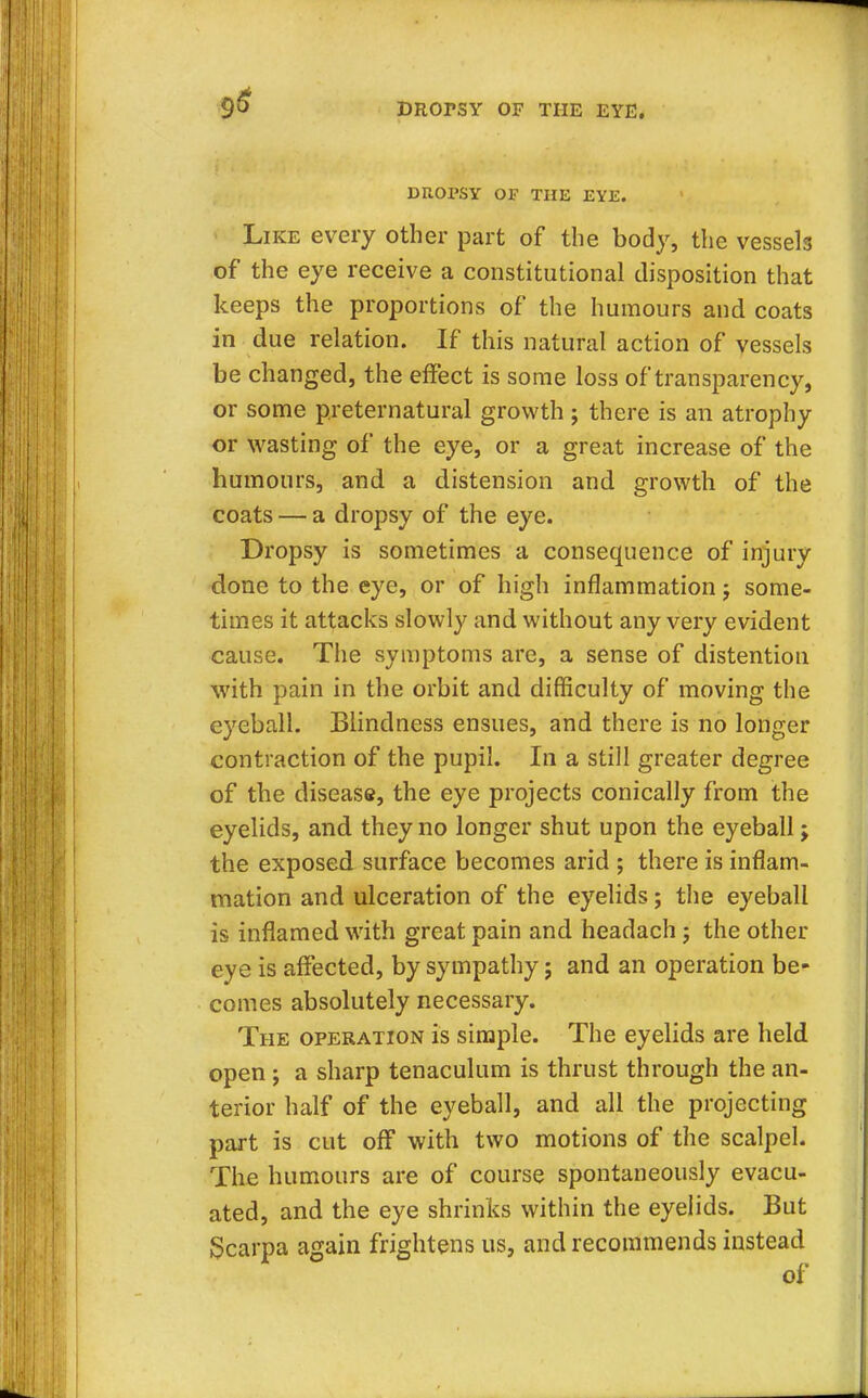 9# DROrSY OF THE EYE. DROPSY OP THE EYE. Like every other part of the body, the vessels of the eye receive a constitutional disposition that keeps the proportions of the humours and coats in due relation. If this natural action of vessels be changed, the effect is some loss of transparency, or some preternatural growth ; there is an atrophy or wasting of the eye, or a great increase of the humours, and a distension and growth of the coats — a dropsy of the eye. Dropsy is sometimes a consequence of injury done to the eye, or of high inflammation j some- times it attacks slowly and without any very evident cause. The symptoms are, a sense of distention with pain in the orbit and difficulty of moving the eyeball. Blindness ensues, and there is no longer contraction of the pupil. In a still greater degree of the disease, the eye projects conically from the eyelids, and they no longer shut upon the eyeball; the exposed surface becomes arid ; there is inflam- mation and ulceration of the eyelids; the eyeball is inflamed with great pain and headach j the other eye is affected, by sympathy; and an operation be- comes absolutely necessary. The operation is simple. The eyelids are held open ; a sharp tenaculum is thrust through the an- terior half of the eyeball, and all the projecting part is cut off with two motions of the scalpel. The humours are of course spontaneously evacu- ated, and the eye shrinks within the eyelids. But Scarpa again frightens us, and recommends instead