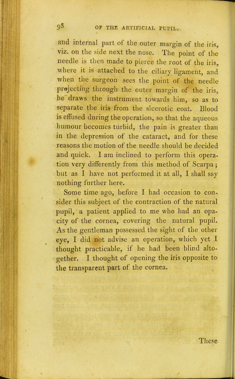 9s and internal part of the outer margin of the ifk, viz. on the side next the nose. The point of the needle is then made to pierce the root of the iris, where it is attached to the ciliary ligament, and when the surgeon sees the point of the needle projecting through the outer margin of the iris, he draws the instrument towards him, so as to separate the iris from the slcerotic coat. Blood is effused during the operation, so that the aqueous humour becomes turbid, the pain is greater than in the depression of the cataract, and for these reasons the motion of the needle should be decided and quick. I am inclined to perform this opera- tion very differently from this method of Scarpa; but as I have not performed it at all, I shall say nothing further here. Some time ago, before I had occasion to con- sider this subject of the contraction of the natural pupil, a patient applied to me who had an opa- city of the cornea, covering the natural pupil. As the gentleman possessed the sight of the other eye, I did not advise an operation, which yet I thought practicable, if he had been blind alto- gether. I thought of opening the iris opposite to the transparent part of the cornea. These