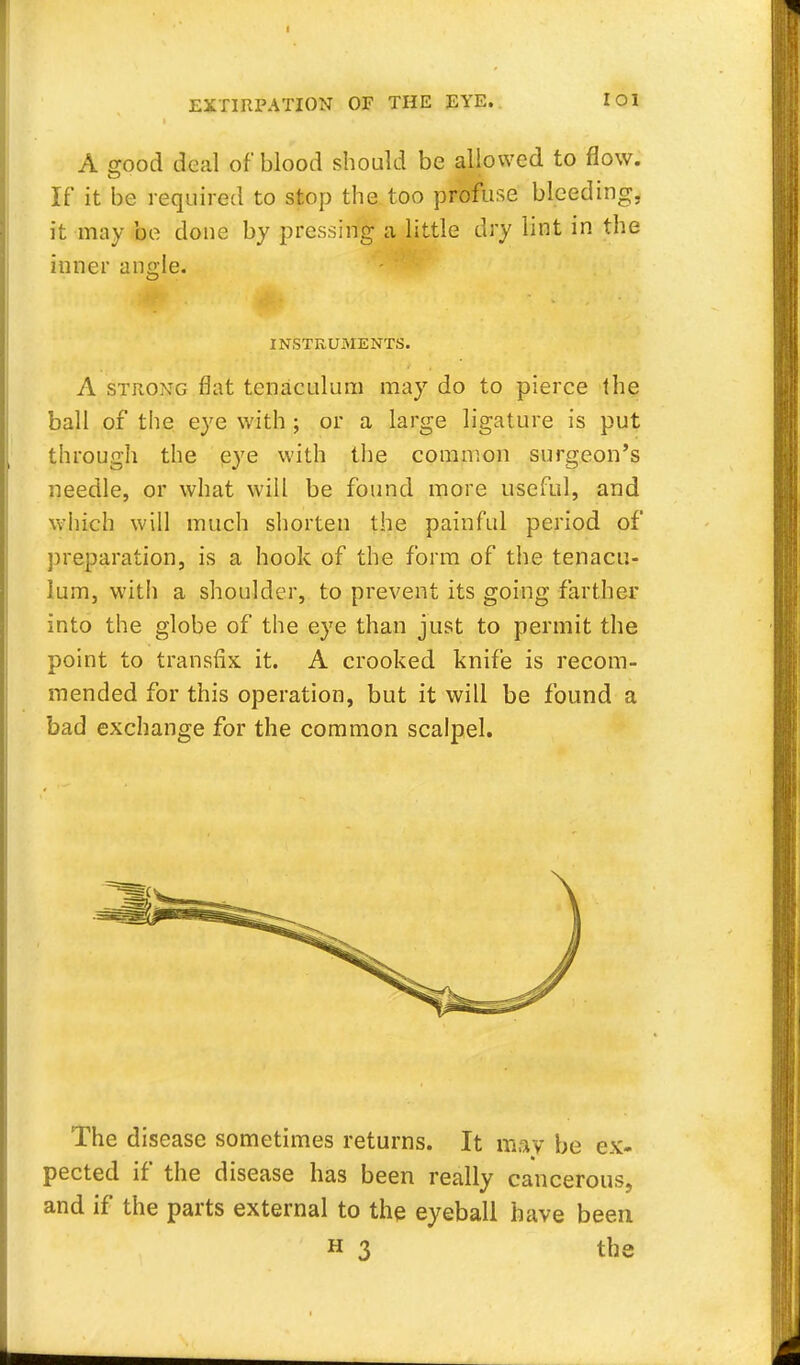 A good deal of blood should be allowed to flow. If it be required to stop the too profuse bleeding, it may be done by pressing a little dry lint in the inner ancle. INSTRUMENTS. A strong flat tenaculum may do to pierce the ball of the eye with ; or a large ligature is put through the eye with the common surgeon's needle, or what will be found more useful, and which will much shorten the painful period of preparation, is a hook of the form of the tenacu- lum, with a shoulder, to prevent its going farther into the globe of the eye than just to permit the point to transfix it. A crooked knife is recom- mended for this operation, but it will be found a bad exchange for the common scalpel. The disease sometimes returns. It may be ex- pected if the disease has been really cancerous, and if the parts external to the eyeball have been h 3 the