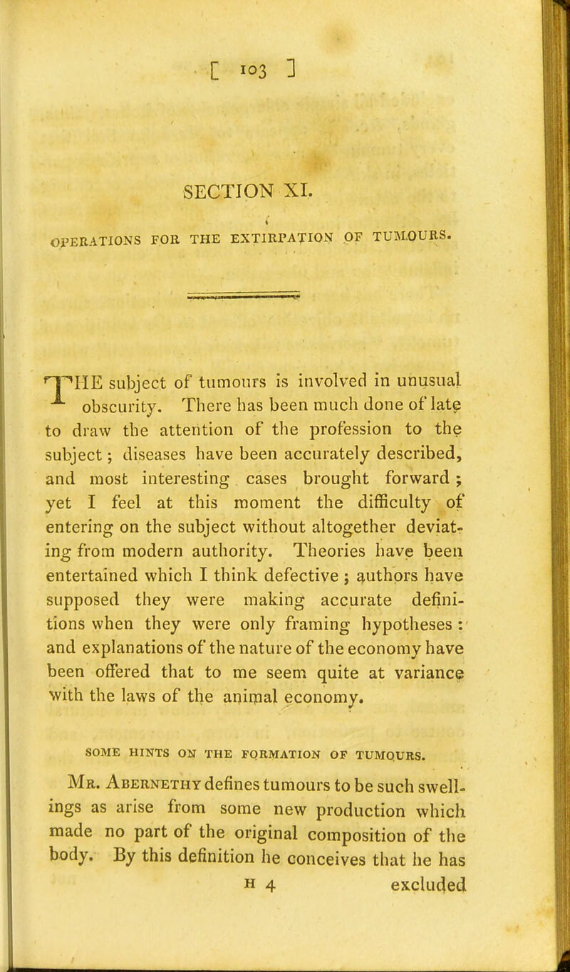 [ io3 3 SECTION XI. i OPERATIONS FOR THE EXTIRPATION OF TUM.OURS. n^HE subject of tumours is involved in unusual obscurity. There has been much done of late to draw the attention of the profession to the subject; diseases have been accurately described, and most interesting cases brought forward; yet I feel at this moment the difficulty of entering on the subject without altogether deviat- ing from modern authority. Theories have been entertained which I think defective j authors have supposed they were making accurate defini- tions when they were only framing hypotheses : and explanations of the nature of the economy have been offered that to me seem quite at variance with the laws of the animal economy. SOME HINTS ON THE FORMATION OF TUMQURS. Mr. Abernethy defines tumours to be such swell- ings as arise from some new production which made no part of the original composition of the body. By this definition he conceives that he has h 4 excluded