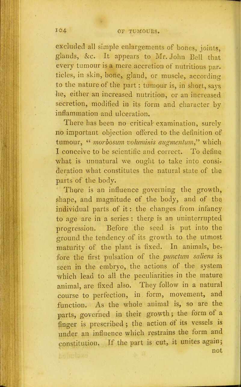 excluded all simple enlargements of bones, joints, glands, &c. It appears to Mr. John Bell that every tumour is a mere accretion of nutritious par- ticles, in skin, bone, gland, or muscle, according to the nature of the part: tumour is, in short, says he, either an increased nutrition, or an increased secretion, modified in its form and character by inflammation and ulceration. There has been no critical- examination, surely no important objection offered to the definition of tumour,  morbosum voluminis augmentum which I conceive to be scientific and correct. To define what is unnatural we ought to take into consi- deration what constitutes the natural state of the parts of the body. There is an influence governing the growth, shape, and magnitude of the body, and of the individual parts of it: the changes from infancy to age are in a series : there is an uninterrupted progression. Before the seed is put into the ground the tendency of its growth to the utmost maturity of the plant is fixed. In animals, be- fore the first pulsation of the punctum saliens is seen in the embryo, the actions of the system which lead to all the peculiarities in the mature animal, are fixed also. They follow in a natural course to perfection, in form, movement, and function. As the whole animal is, so are the parts, governed in their growth; the form of a finger is prescribed ; the action of its vessels is under an influence which restrains the form and constitution. If the part is cut, it unites again; not