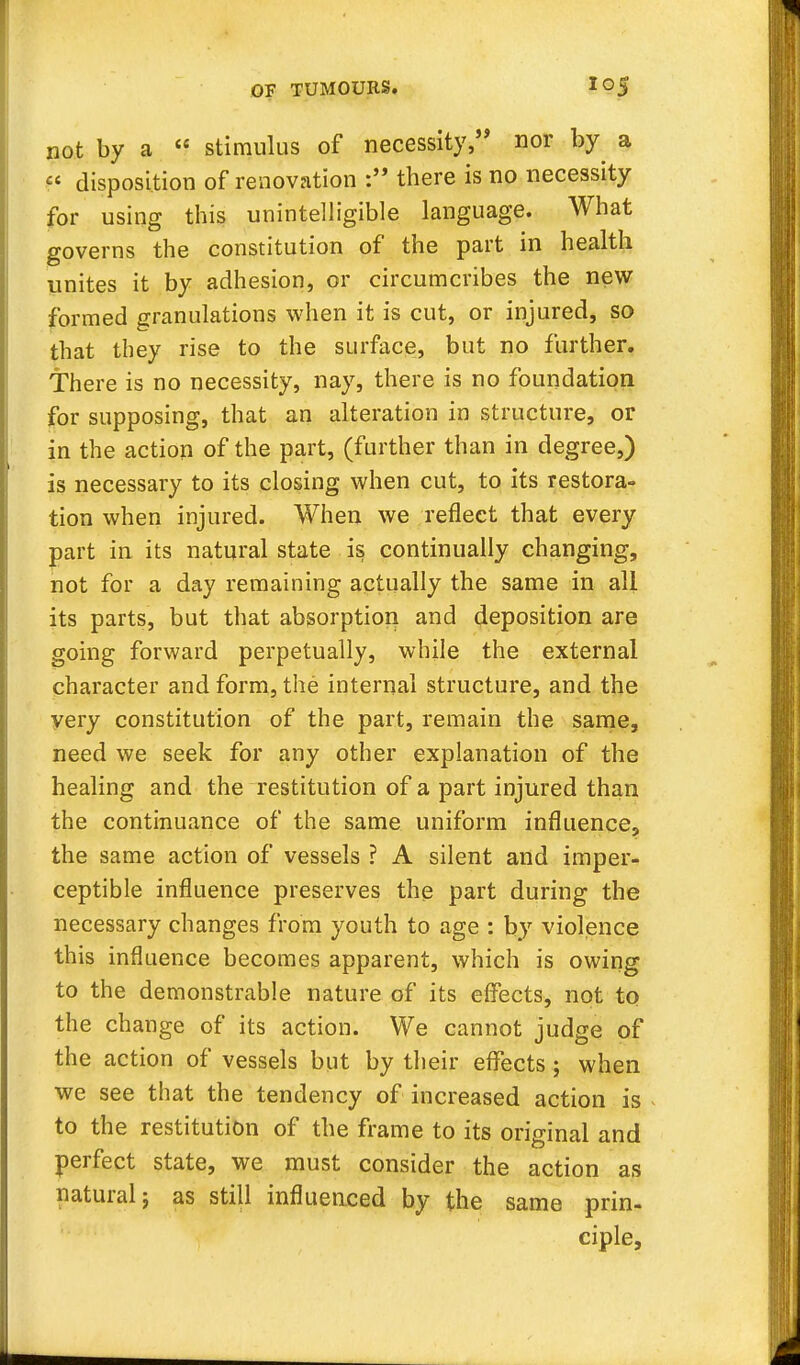 not by a stimulus of necessity, nor by a disposition of renovation there is no necessity for using this unintelligible language. What governs the constitution of the part in health unites it by adhesion, or circumcribes the new formed granulations when it is cut, or injured, so that they rise to the surface, but no further. There is no necessity, nay, there is no foundation for supposing, that an alteration in structure, or in the action of the part, (further than in degree,) is necessary to its closing when cut, to its restora- tion when injured. When we reflect that every part in its natural state is continually changing, not for a day remaining actually the same in all its parts, but that absorption and deposition are going forward perpetually, while the external character and form, the internal structure, and the very constitution of the part, remain the same, need we seek for any other explanation of the healing and the restitution of a part injured than the continuance of the same uniform influence, the same action of vessels ? A silent and imper- ceptible influence preserves the part during the necessary changes from youth to age : by violence this influence becomes apparent, which is owing to the demonstrable nature of its effects, not to the change of its action. We cannot judge of the action of vessels but by their effects ; when we see that the tendency of increased action is to the restitution of the frame to its original and perfect state, we must consider the action as natural} as still influenced by the same prin- ciple,