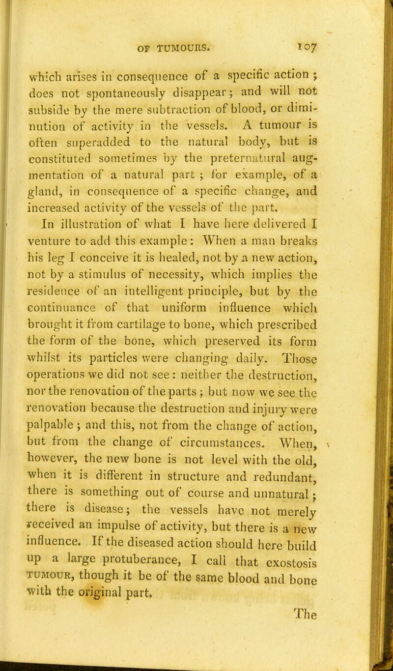 which arises in consequence of a specific action ; does not spontaneously disappear; and will not subside by the mere subtraction of blood, or dimi- nution of activity in the vessels. A tumour is often superadded to the natural body, but is constituted sometimes by the preternatural aug- mentation of a natural part ; for example, of a gland, in consequence of a specific change, and increased activity of the vessels of the part. In illustration of what I have here delivered I venture to add this example: When a man breaks his leg I conceive it is healed, not by a new action, not by a stimulus of necessity, which implies the residence of an intelligent principle, but by the continuance of that uniform influence which brought it from cartilage to bone, which prescribed the form of the bone, which preserved its form whilst its particles were changing daily. Those operations we did not see : neither the destruction, nor the renovation of the parts ; but now we see the renovation because the destruction and injury were palpable ; and this, not from the change of action, but from the change of circumstances. When, however, the new bone is not level with the old, when it is different in structure and redundant, there is something out of course and unnatural; there is disease; the vessels have not merely received an impulse of activity, but there is a new influence. If the diseased action should here build up a large protuberance, I call that exostosis tumour, though it be of the same blood and bone with the original part. The