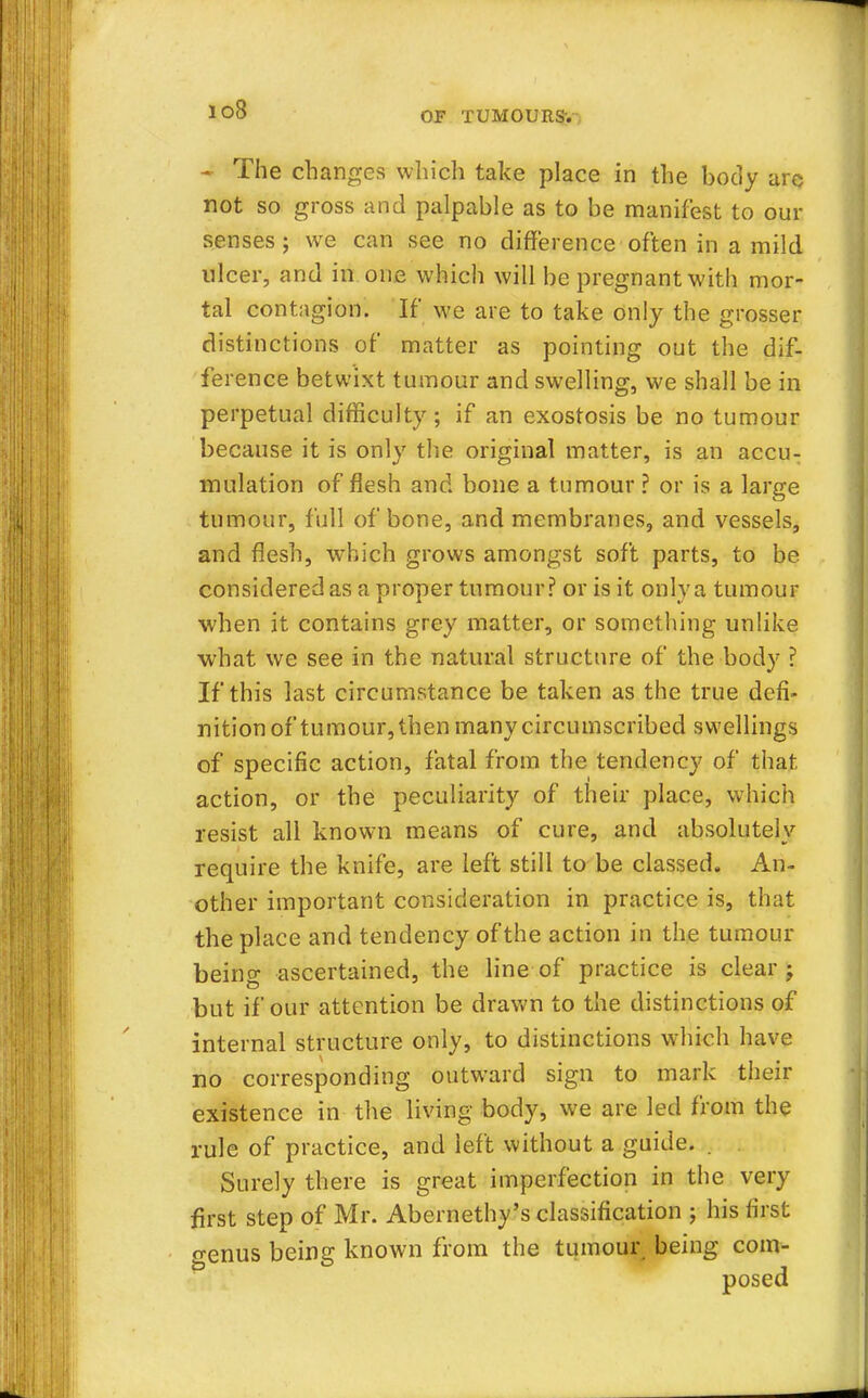 io8 ~ The changes which take place in the body are not so gross and palpable as to be manifest to our senses ; we can see no difference often in a mild ulcer, and in one which will be pregnant with mor- tal contagion. If we are to take only the grosser distinctions of matter as pointing out the dif- ference betwixt tumour and swelling, we shall be in perpetual difficulty; if an exostosis be no tumour because it is only the original matter, is an accu- mulation of flesh and bone a tumour ? or is a large tumour, full of bone, and membranes, and vessels, and flesh, which grows amongst soft parts, to be considered as a proper tumour? or is it only a tumour when it contains grey matter, or something unlike what we see in the natural structure of the body ? If this last circumstance be taken as the true defi- nition of tumour, then many circumscribed swellings of specific action, fatal from the tendency of that action, or the peculiarity of their place, which resist all known means of cure, and absolutely require the knife, are left still to be classed. An- other important consideration in practice is, that the place and tendency of the action in the tumour being ascertained, the line of practice is clear j but if our attention be drawn to the distinctions of internal structure only, to distinctions which have no corresponding outward sign to mark their existence in the living body, we are led from the rule of practice, and left without a guide. . Surely there is great imperfection in the very first step of Mr. Abernethy's classification ; his first genus being known from the tumour being com- posed