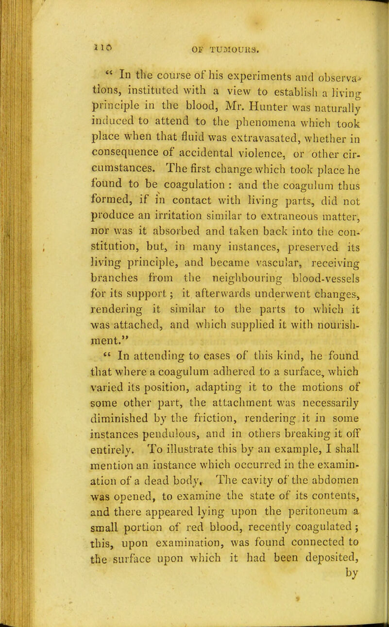  In the course of his experiments and observa* tlons, instituted with a view to establish a living principle in the blood, Mr. Hunter was naturally induced to attend to the phenomena which took place when that fluid was extravasated, whether in consequence of accidental violence, or other cir- cumstances. The first change which took place he found to be coagulation : and the coagulum thus formed, if in contact with living parts, did not produce an irritation similar to extraneous matter, nor was it absorbed and taken back into the con- stitution, but, in many instances, preserved its living principle, and became vascular, receiving branches from the neighbouring blood-vessels for its support; it afterwards underwent changes, rendering it similar to the parts to which it was attached, and which supplied it with nourish- ment.  In attending to cases of this kind, he found that where a coagulum adhered to a surface, which varied its position, adapting it to the motions of some other part, the attachment was necessarily diminished by the friction, rendering it in some instances pendulous, and in others breaking it off entirely. To illustrate this by an example, I shall mention an instance which occurred in the examin- ation of a dead body, The cavity of the abdomen was opened, to examine the state of its contents, and there appeared lying upon the peritoneum a small portion of red blood, recently coagulated ; this, upon examination, was found connected to the surface upon which it had been deposited, by