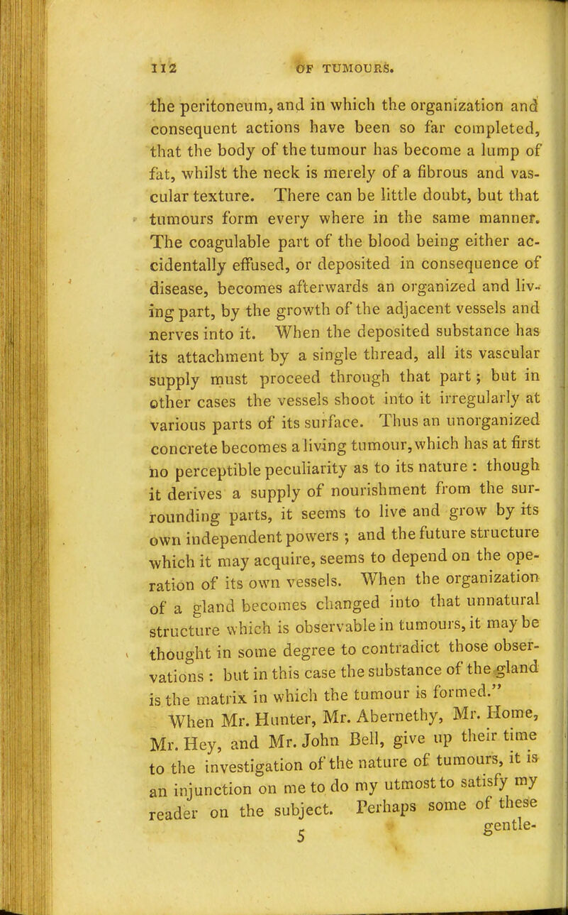 the peritoneum, and in which the organization and consequent actions have been so far completed, that the body of the tumour has become a lump of fat, whilst the neck is merely of a fibrous and vas- cular texture. There can be little doubt, but that tumours form every where in the same manner. The coagulable part of the blood being either ac- cidentally effused, or deposited in consequence of disease, becomes afterwards an organized and liv- ing part, by the growth of the adjacent vessels and nerves into it. When the deposited substance has its attachment by a single thread, all its vascular supply must proceed through that part; but in other cases the vessels shoot into it irregularly at various parts of its surface. Thus an unorganized concrete becomes a living tumour, which has at first no perceptible peculiarity as to its nature : though it derives a supply of nourishment from the sur- rounding parts, it seems to live and grow by its own independent powers ; and the future structure which it may acquire, seems to depend on the ope- ration of its own vessels. When the organization of a gland becomes changed into that unnatural structure which is observable in tumours, it maybe thought in some degree to contradict those obser- vations : but in this case the substance of thegland is the matrix in which the tumour is formed. When Mr. Hunter, Mr. Abernethy, Mr. Home, Mr. Hey, and Mr. John Bell, give up their time to the investigation of the nature of tumours, it is an injunction on me to do my utmost to satisfy my reader on the subject. Perhaps some of these ^ gentle-