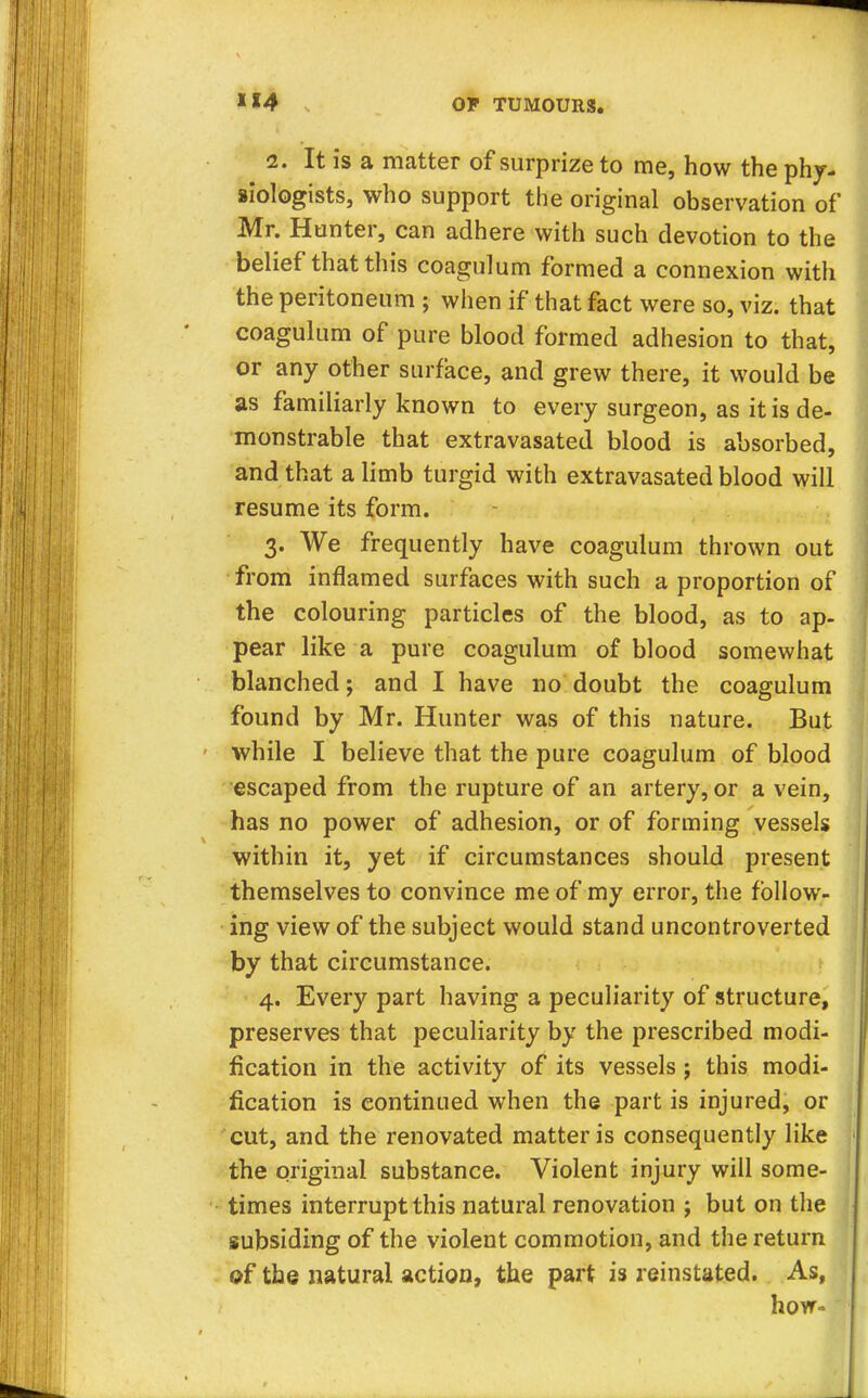 2. It is a matter of surprize to me, how the phy- siologists, who support the original observation of Mr. Hunter, can adhere with such devotion to the belief that this coagulum formed a connexion with the peritoneum ; when if that fact were so, viz. that coagulum of pure blood formed adhesion to that, or any other surface, and grew there, it would be as familiarly known to every surgeon, as it is de- monstrable that extravasated blood is absorbed, and that a limb turgid with extravasated blood will resume its form. 3. We frequently have coagulum thrown out from inflamed surfaces with such a proportion of the colouring particles of the blood, as to ap- pear like a pure coagulum of blood somewhat blanched; and I have no doubt the coagulum found by Mr. Hunter was of this nature. But while I believe that the pure coagulum of blood escaped from the rupture of an artery, or a vein, has no power of adhesion, or of forming vessels within it, yet if circumstances should present themselves to convince me of my error, the follow- ing view of the subject would stand uncontroverted by that circumstance. 4. Every part having a peculiarity of structure, preserves that peculiarity by the prescribed modi- fication in the activity of its vessels j this modi- fication is continued when the part is injured, or cut, and the renovated matter is consequently like the original substance. Violent injury will some- times interrupt this natural renovation ; but on the subsiding of the violent commotion, and the return ©f the natural action, the part is reinstated. As, hovr-