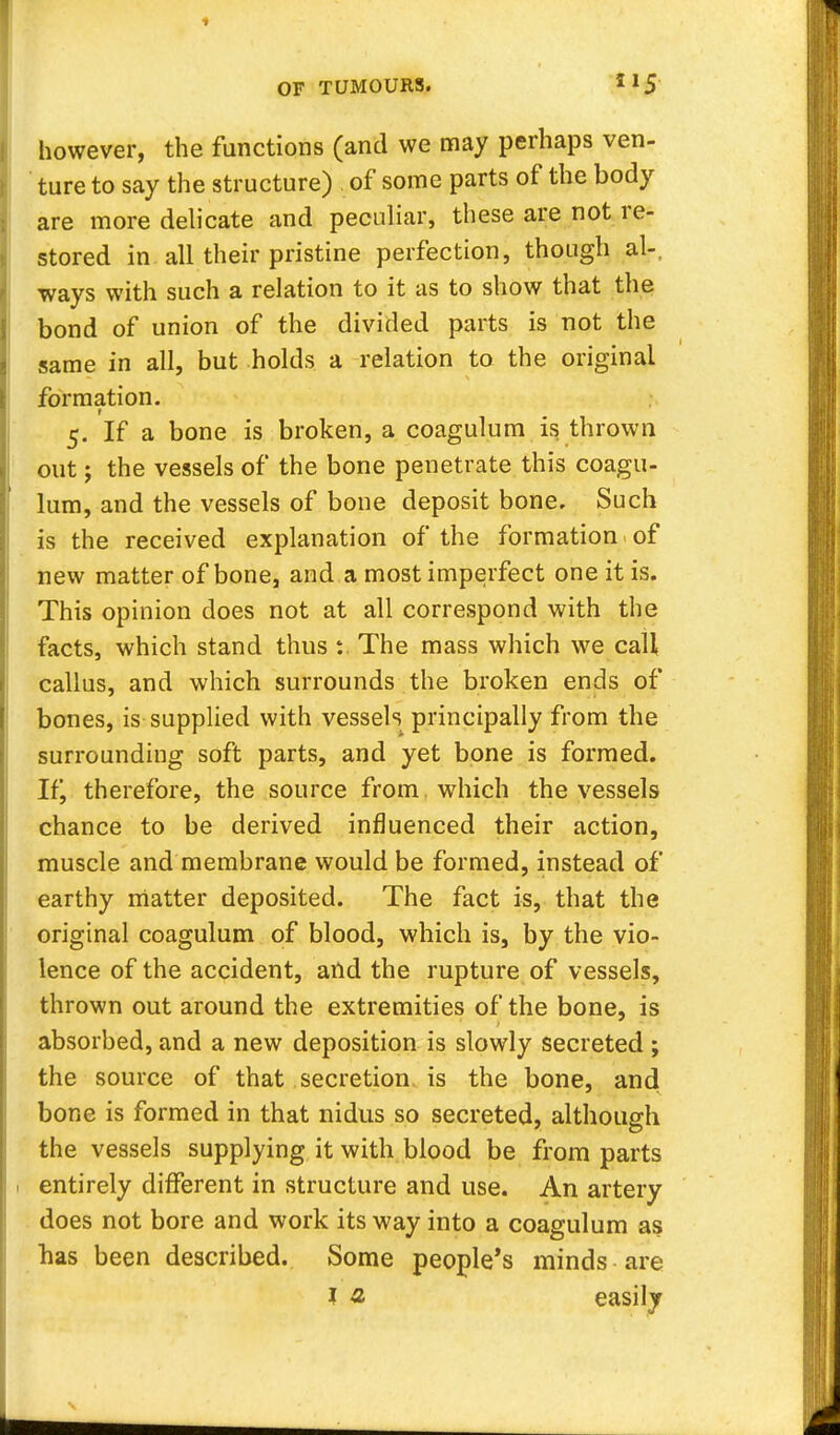 however, the functions (and we may perhaps ven- ture to say the structure) of some parts of the body are more delicate and peculiar, these are not re- stored in all their pristine perfection, though al- ways with such a relation to it as to show that the bond of union of the divided parts is not the same in all, but holds a relation to the original formation. t 5. If a bone is broken, a coagulum is thrown out; the vessels of the bone penetrate this coagu- lum, and the vessels of bone deposit bone. Such is the received explanation of the formation of new matter of bone, and a most imperfect one it is. This opinion does not at all correspond with the facts, which stand thus :. The mass which we call callus, and which surrounds the broken ends of bones, is supplied with vessels principally from the surrounding soft parts, and yet bone is formed. If, therefore, the source from , which the vessels chance to be derived influenced their action, muscle and membrane would be formed, instead of earthy matter deposited. The fact is, that the original coagulum of blood, which is, by the vio- lence of the accident, and the rupture of vessels, thrown out around the extremities of the bone, is absorbed, and a new deposition is slowly secreted ; the source of that secretion is the bone, andl bone is formed in that nidus so secreted, although the vessels supplying it with blood be from parts 1 entirely different in structure and use. An artery does not bore and work its way into a coagulum as has been described. Some people's minds are I £ easily