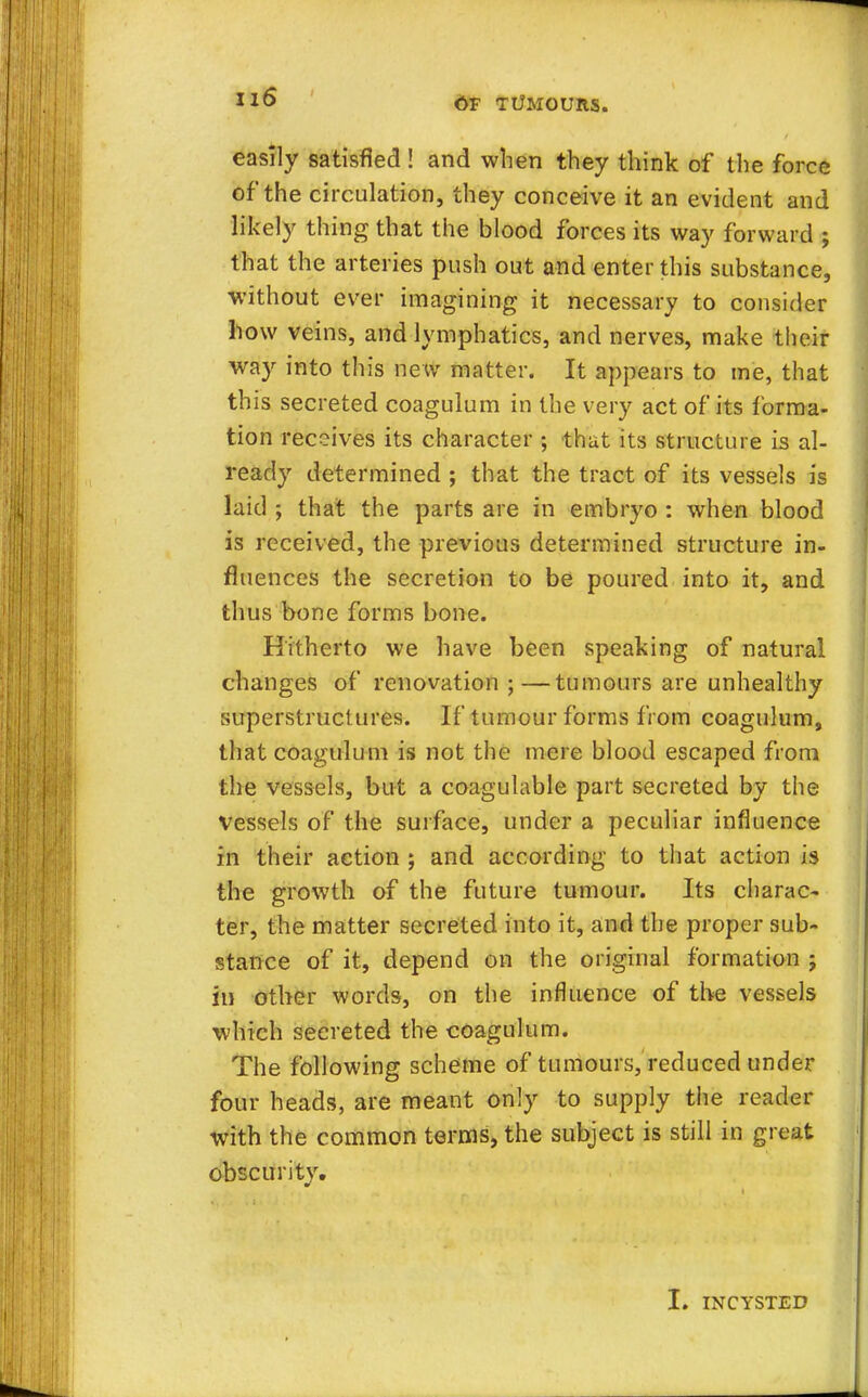 easily satisfied! and when they think of the force of the circulation, they conceive it an evident and likely thing that the blood forces its way forward ; that the arteries push out and enter this substance, without ever imagining it necessary to consider how veins, and lymphatics, and nerves, make their way into this new matter. It appears to me, that this secreted coagulum in the very act of its forma- tion receives its character ; that its structure is al- ready determined ; that the tract of its vessels is laid ; that the parts are in embryo : when blood is received, the previous determined structure in- fluences the secretion to be poured into it, and thus bone forms bone. Hitherto we have been speaking of natural changes of renovation ;—tumours are unhealthy superstructures. If tumour forms from coagulum, that coagulum is not the mere blood escaped from the vessels, but a coagulable part secreted by the vessels of the surface, under a peculiar influence in their action ; and according to that action is the growth of the future tumour. Its charac- ter, the matter secreted into it, and the proper sub- stance of it, depend on the original formation ; in other words, on the influence of the vessels which secreted the coagulum. The following scheme of tumours, reduced under four heads, are meant only to supply the reader with the common terms, the subject is still in great obscurity. I. INCYSTED