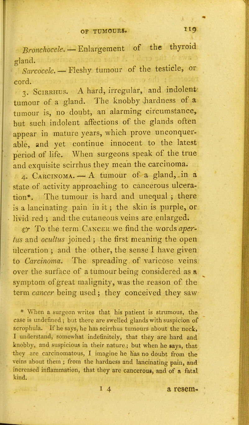 Bronchocele. — Enlargement of the thyroid gland. Sarcocele. — Fleshy tumour of the testicle, or cord. 3. Scirrhus. A hard, irregular, and indolent- tumour of a gland. The knobby hardness of a tumour is, no doubt, an alarming circumstance, but such indolent affections of the glands often appear in mature years, which prove unconquer- able, and yet continue innocent to the latest period of life. When surgeons speak of the true and exquisite scirrhus they mean the carcinoma. 4. Carcinoma. — A tumour of a gland,.in a state of activity approaching to cancerous ulcera- tion*. The tumour is hard and unequal ; there is a lancinating pain in it; the skin is purple, or livid red j and the cutaneous veins are enlarged. 0- To the term Cancer we find the words aper- tus and ocultus joined j the first meaning the open ulceration ; and the other, the sense I have given to Carcinoma. The spreading of varicose veins over the surface of a tumour being considered as a symptom of great malignity, was the reason of the term cancer being used; they conceived they saw * When a surgeon writes that his patient is strumous, the case is undefined; but there are swelled glands with suspicion of scrophula. If he says, he has scirrhus tumours about the neck, I understand, somewhat indefinitely, that they are hard and knobby, and suspicious in their nature; but when he says, that they are carcinomatous, I imagine he has no doubt from the veins about them ; from the hardness and lancinating pain, and increased inflammation, that they are cancerous, and of a fatal kind. 14 a resem-