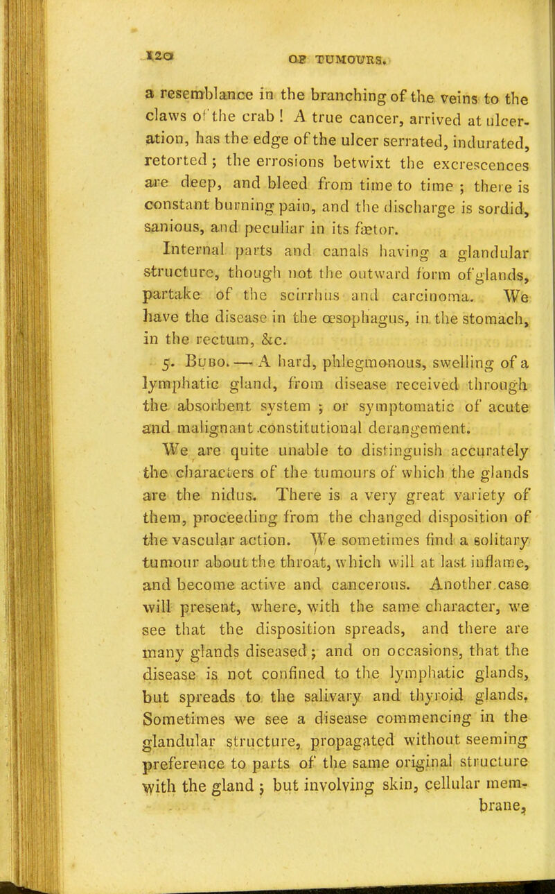 a resemblance in the branching of the veins to the claws of the crab ! A true cancer, arrived at ulcer- ation, has the edge of the ulcer serrated, indurated, retorted ; the errosions betwixt the excrescences are deep, and bleed from time to time ; there is constant burning pain, and the discharge is sordid, sanious, and peculiar in its fetor. Internal parts and canals having a glandular structure, though not the outward form of glands, partake of the scirrhus and carcinoma. We have the disease in the oesophagus, in the stomach, in the rectum, &c. 5. Bubo.— A hard, phlegmonous, swelling of a lymphatic gland, from disease received through the absorbent system ; or symptomatic of acute and malignant .constitutional derangement. We are quite unable to distinguish accurately the characters of the tumours of which the glands are the nidus. There is a very great variety of them, proceeding from the changed disposition of the vascular action. We sometimes find a solitary tumour about the throat, which will at last inflame, and become active and cancerous. Another.case will present, where, with the same character, we see that the disposition spreads, and there are many glands diseased ; and on occasions, that the disease is not confined to the lymphatic glands, but spreads to the salivary and thyroid glands. Sometimes we see a disease commencing in the glandular structure, propagated without seeming preference to parts of the same original structure With the gland ; but involving skin, cellular mem- brane.