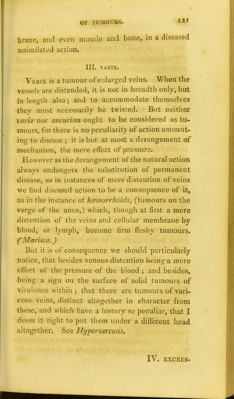 brane, and even muscle and bone, in a diseased assimilated action. III. VARIX. Varix is a tumour of enlarged veins. When the vessels are distended, it is not in breadth only, but in length also ; and to accommodate themselves they must necessarily be twisted. But neither p&Hfo nor aneurism ought to be considered as tu- mours, for there is no peculiarity of action amount- ing to disease ; it is but at most a derangement of mechanism, the mere effect of pressure. However as the derangement of the natural action always endangers the substitution of permanent disease, so in instances of mere distention of veins we find diseased action to be a consequence of it, as in the instance of Jicemorrhoids, (tumours on the verge of the anus,) which, though at first a mere distention of the veins and cellular membrane by blood, or lymph, become firm fleshy tumours. ( Marisca.) But it is of consequence we should particularly notice, that besides venous distention bein^a mere effect of the pressure of the blood ; and besides, being a sign on the surface of solid tumours of virulence within 5 that there are tumours of vari- cose veins, distinct altogether in character from these, and which have a history so peculiar, that I deem it right to put them under a different head altogether. KSee Hypersarcosls.