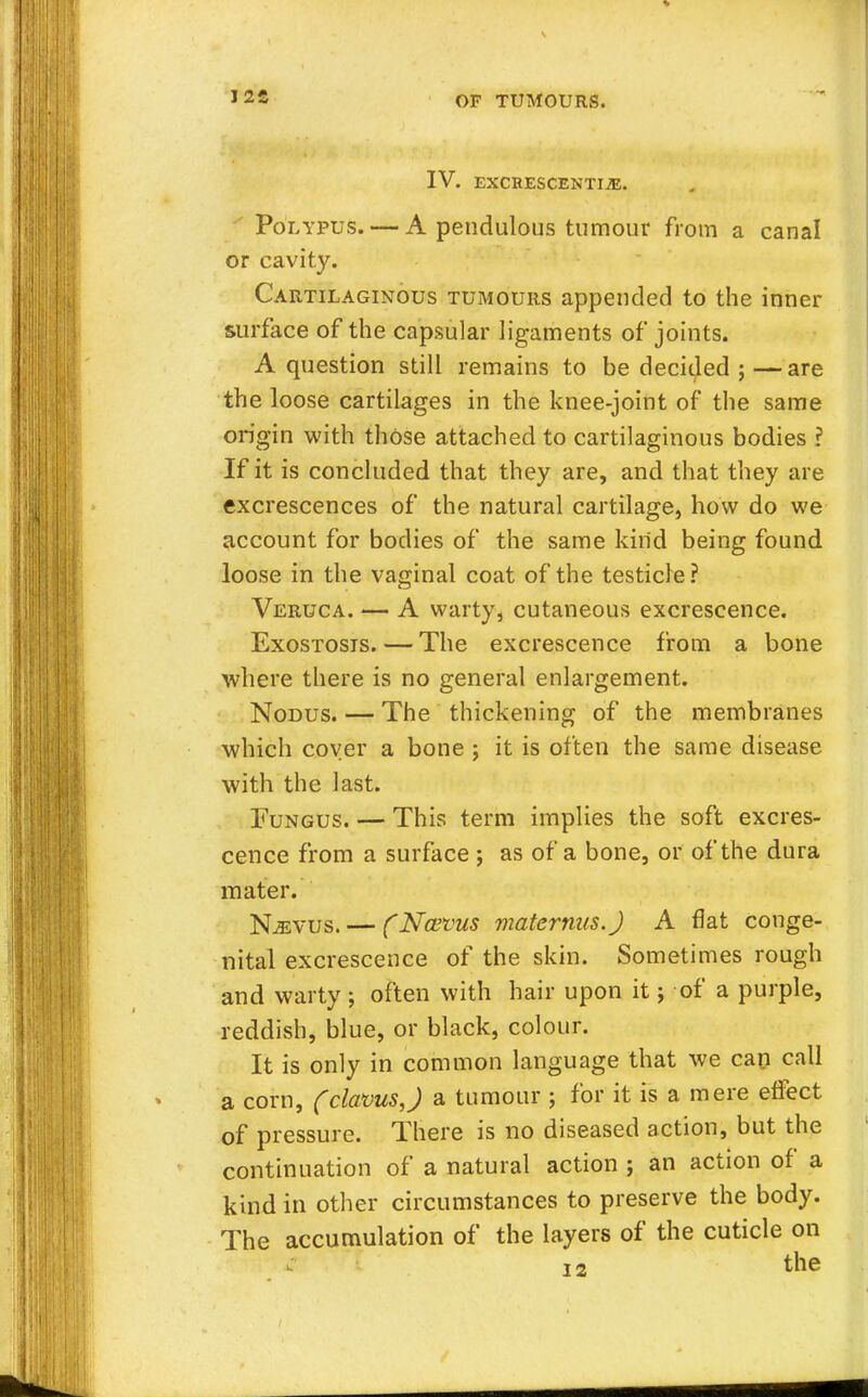 J2S IV. EXCRESCENTIiE. Polypus. — A pendulous tumour from a canal or cavity. Cartilaginous tumours appended to the inner surface of the capsular ligaments of joints. A question still remains to be decided ;—are the loose cartilages in the knee-joint of the same origin with those attached to cartilaginous bodies ? If it is concluded that they are, and that they are excrescences of the natural cartilage, how do we account for bodies of the same kind being found loose in the vaginal coat of the testicle? Veruca. — A warty, cutaneous excrescence. Exostosis. — The excrescence from a bone where there is no general enlargement. Nodus. — The thickening of the membranes which coyer a bone ; it is often the same disease with the last. Fungus. — This term implies the soft excres- cence from a surface ; as of a bone, or of the dura mater. Njevus. — (Na>vus maternus.J A flat conge- nital excrescence of the skin. Sometimes rough and warty ; often with hair upon it; of a purple, reddish, blue, or black, colour. It is only in common language that we cap call a corn, (claws,J a tumour ; for it is a mere effect of pressure. There is no diseased action, but the continuation of a natural action ; an action of a kind in other circumstances to preserve the body. The accumulation of the layers of the cuticle on c ]2 the