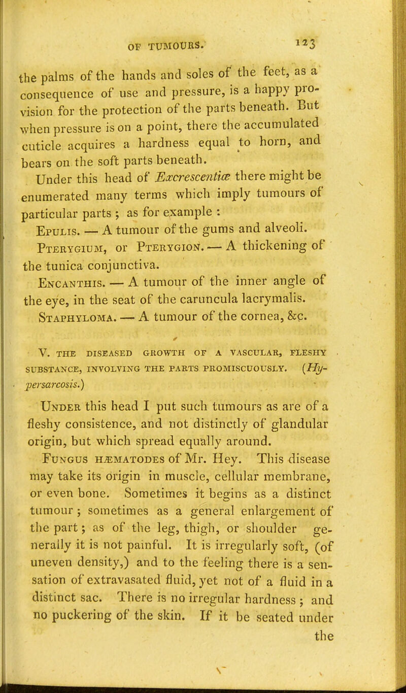 the palms of the hands and soles of the feet, as a consequence of use and pressure, is a happy pro- vision for the protection of the parts beneath. But when pressure is on a point, there the accumulated cuticle acquires a hardness equal to horn, and bears on the soft parts beneath. Under this head of Excrescentice there might be enumerated many terms which imply tumours of particular parts ; as for example : Epulis. — A tumour of the gums and alveoli. Pterygium, or Pterygion. — A thickening of the tunica conjunctiva. Encanthis. — A tumour of the inner angle of the eye, in the seat of the caruncula lacrymalis. Staphyloma. — A tumour of the cornea, &c. V. THE DISEASED GROWTH OF A VASCULAR, FLESHY SUBSTANCE, INVOLVING THE PARTS PROMISCUOUSLY. {Hy- persarcosis.) Under this head I put such tumours as are of a fleshy consistence, and not distinctly of glandular origin, but which spread equally around. Fungus ilematodes of Mr. Hey. This disease may take its origin in muscle, cellular membrane, or even bone. Sometimes it begins as a distinct tumour ; sometimes as a general enlargement of the part; as of the leg, thigh, or shoulder ge- nerally it is not painful. It is irregularly soft, (of uneven density,) and to the feeling there is a sen- sation of extravasated fluid, yet not of a fluid in a distinct sac. There is no irregular hardness j and no puckering of the skin. If it be seated under the