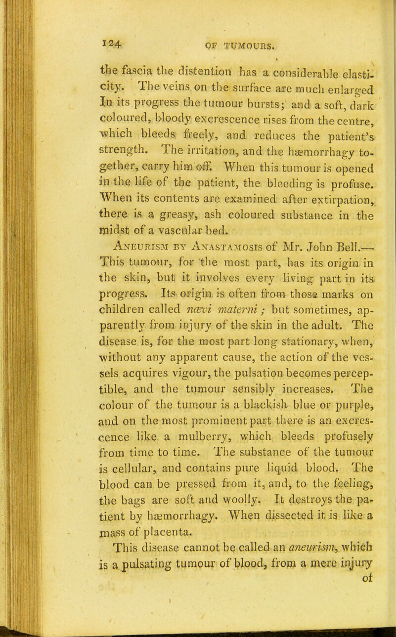 the fascia the distention has a considerable elasti- city. The veins on the surface are much enlarged In its progress the tumour bursts; and a soft, dark coloured, bloody excrescence rises from the centre, which bleeds freely, and reduces the patient's strength. The irritation, and the haemorrhagy to- gether, carry him off. When this tumour is opened in the life of the patient, the bleeding is profuse. When its contents are examined after extirpation, there is a greasy, ash coloured substance in the midst of a vascular bed. Aneurism by Anastamosts of Mr. John Bell.— This tumour, for 'the most part, has its origin in the skin, but it involves every living part in its progress. Its origin is often from those marks on children called ncevi materni; but sometimes, ap- parently from injury of the skin in the adult. The disease is, for the most part long stationary, when, without any apparent cause, the action of the ves- sels acquires vigour, the pulsation becomes percep- tible, and the tumour sensibly increases. The colour of the tumour is a blackish blue or purple, and on the most prominent part there is an excres- cence like a mulberry, which bleeds profusely from time to time. The substance of the tumour is cellular, and contains pure liquid blood. The blood can be pressed from it, and, to the feeling, the bags are soft and woolly. It destroys the pa- tient by hasmorrhagy. When dissected it is like a mass of placenta. This disease cannot be called an aneurism, which is a jpulsating tumour of blood, from a mere injury of