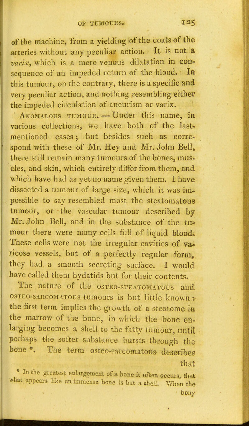 of the machine, from a yielding of the coats of the arteries without any peculiar action. It is not a varLv, which is a mere venous dilatation in con- sequence of an impeded return of the blood. In this tumour, on the contrary, there is a specific and very peculiar action, and nothing resembling either the impeded circulation of aneurism or varix. Anomalous tumour. *** Under this name, in various collections, we have both of the last- mentioned cases; but besides such as corre- spond with these of Mr. Hey and Mr. John Bell, there still remain many tumours of the bones, mus- cles, and skin, which entirely differ from them, and which have had as yet no name given them. I have dissected a tumour of large size, which it was im- possible to say resembled most the steatomatous tumour, or the vascular tumour described by Mr. John Bell, and in the substance of the tu- mour there were many cells full of liquid blood. These cells were not the irregular cavities of va- ricose vessels, but of a perfectly regular form, they had a smooth secreting surface. I would have called them hydatids but for their contents. The nature of the osteo-steatomatous and osteo-sarcomatous tumours is but little known: the first term implies the growth of a steatome in the marrow of the bone, in which the bone en~ larging becomes a shell to the fatty tumour, until perhaps the softer substance bursts through the bone *. The term osteo-sarcomatous describes that * In the greatest enlargement of a bone it often occurs, that what appears like an immense bone is but a shell. When the bony
